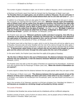 -------------------Al-Jannah wa An-Naar------------------------- 
The number of gates in Paradise is eight, one of which is called ar-Rayyaan, which is exclusively for those who al-Bukhaari and Muslim report from Sahl ibn Sa'eedi that the Messenger of Allaah (saw) said, 
"In Paradise there are eight gates, one of which is called ar-Rayyaan. No one will enter it except those when they have entered it will be locked behind them and no one else will enter it". [Ibn Katheer, an 
In addition to ar-Rayyaan, there are also gates for those who pray much, those who give in charity and those who Abu Hurayrah (ra) reported that the Prophet (saw) said, "Whoever spends a pair [of anything] from his wealth sake of Allaah (swt) will be called from the gates of Paradise, and Paradise has eight agates. Whoever [regularly and properly] will be called from the gate of prayer; whoever use to give in charity will be gate of charity' whoever used to fight in jihaad will be called from the gate of jihaad, and whoever used [regularly] will be called from the gate of fasting". Abu Bakr (ra) said, "By Allaah, it would not matter if a from any of them but will anyone be called from all of them, O Messenger of Allaah (saw)?" He said, 
will be one of them". [saheeh, Ibn Katheer, an-Nihaayah, 2/214] 
The Prophet (saw) also said, "Whoever performs wudhu and does it properly, then lifts his gaze to the "Ashhadu an laa ilaaha illa Allaah, wahdahu laa shareeka lah, wa ashhadu anna Muhammadan 'abdahu the eight gates of Paradise will be opened to him, and he will enter it through whichever one he wishes". 
Ahmad and others on the authority of 'Umar, an-Nihaayah, 2/219] 
The Prophet (saw) told us that there is a gate, which is only for those who will not be called to account: this is of Paradise. Everyone else will enter Paradise with the rest of the nations through the other gates. In a hadith Shafaa'ah (intercession) whose authenticity is agreed upon, Abu Hurayrah reported that the Prophet (saw) said, say, "O Muhammad, admit those of your ummah who do not need to be brought to account through gate and the others will enter through the other gates like the rest of the people."" 
In the same hadith, the Prophet (saw) described the width of the gates of Paradise: 
"By the One in Whose Hand is the soul of Muhammad, the distance between two panesl of the gates between the two gateposts, is liek the distance between Makkaah and Hajar, or between Makkah and Nihaayah, 2/221] 
The Prophet (saw) has told us that the gates of Paradise are opened during Ramadhaan. al-Bukhaari, Muslim, and from Abu Hurayrah that the Messenger of Allaah (saw) said, "When the month of Ramadhan comes, the gates are opened". 
In some reports it states that the distance between the two gate-panels when they are open is that of a forty year The Messenger of Allaah (saw) said, "The distance between the two gate-panels of one of the gates of Paradise distance of forty-year's walking, but there will come a time when it is very crowded". [Ahmad in al 
in al-Hilyah, from Haakim ibn Mu'aawiyah from Mu'aawiyah, sahih; see also Muslim and Ahmad on the authority Ghazwaan] 
And in the narration of at-Tabaraani reported in al-Mu'jam al-Kabeer from 'Abdullaah ibn Salaam, it is said 
will become as crowded as a drinking-trough surrounded by thirsty camels". 
The Levels of Paradise 
(i) Evidence that Paradise has various levels and its inhabitants will be in different categories 
Paradise consists of levels, some of which are above others, and its people will be of differing levels and categories their position in Paradise. Allaah (swt) says: 
 