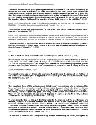 -------------------Al-Jannah wa An-Naar------------------------- 
"Is one who is obedient to Allaah prostrating himself or standing [in prayer]during the hours of the "Whoever wishes for the quick passing [transitory enjoyment of this world] we readily grant him what whom We like. Then afterwards, We have appointed for him Hell, he will burn therein disgraced and away from Allaah's Mercy]. And whoever desires the Hereafter and strives for it, with the necessary [i.e. righteous deeds of obedience to Allaah] while he is a believer [in tawheed] then such are the ones striving shall be appreciated, thanked and rewarded [by Allaah]. To each - these as well as those 
the bounties of your Rabb. And the bounties of your Rabb can never be forbidden" [17:18- 
Allaah (swt) explains how He gives more of His bounty in this world or the next, as He (swt) wills, and His Bounty [forbidden] from either the righteous or the sinful. Then He (swt) says: 
"See how We prefer one above another [in this world] and verily, the Hereafter will be greater in degrees greater in preference." [17:21] 
Allaah (swt) explains that the differences between people in the Hereafter will be greater than the differences between this life, and the difference between the levels or ranks of the Hereafter is greater than the differences here in (swt) also differentiates between His Prophets as He does between the rest of His believing slaves. Allaah (swt) "Those Messengers! We preferred some to others; to some of them Allaah spoke [directly]; others He degrees of [honour]; and to 'Eesa the son of Maryam, We gave clear proofs and evidence, and supported Ruh al-Quddus [Jibreel]..." [2:253] 
and 
"...And indeed We have preferred some of the Prophets above others.." [17:55] 
Muslim reports from Abu Hurayrah (ra) that the Prophet (saw) said "A strong believer is better and more beloved (swt) than a weak one although both are good..." and al-Bukhaari and Muslim report from Abu Hurayrah Aas that the Prophet (saw) said, "If a judge seeks to form an independent judgement [ijtihaad] and is have two rewards; if he seeks to form an independent judgement and is wrong, he will have one reward." 
Allaah, subhaanahu wa ta'ala, says: 
"Not equal among you are those who spent and fought before the conquest [of Makkah] [with those did so later]. Such are higher in degree that those who spent and fought afterwards. But to all, Allaah the best [reward]." [57:10] 
And 
"Not equal are those of the believers who sit [at home] except those who are disabled [by injury or lame, etc] and those who strive hard and fight in the Cause of Allaah with their wealth and their lives. preferred in grades those who strive hard and fight with their wealth and their lives above those who Unto each, Allaah has promised good [Paradise] but Allaah has preferred those who strive hard and those who sit [at home] by a huge reward; degrees of [higher] grades from Him, and Forgiveness and Allaah is Ever Oft-Forgiving, All-Merciful". [4:95-96] 
"Do you consider the providing of drinking water to the pilgrims and the maintenance of al 
Makkah] as equal to the worth of those who believe in Allaah and the Last Day, and strive hard and Cause of Allaah? They are not equal before Allaah. And Allaah guides not those people who are the Those who believed and emigrated and strove hard and fought in Allaah's Cause with their wealth and far higher in degree with Allaah. They are the successful. Their Rabb gives them glad tidings of a Mercy and that He is pleased and of Gardens for them wherein are everlasting delights. They will dwell therein Verily, with Allaah is a great reward". [9:19-22] 
 
