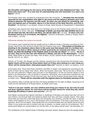 -------------------Al-Jannah wa An-Naar------------------------- 
the Hereafter and hoping for the mercy of his Rabb [like one who disbelievers]? Say: "Are those who those who know not?" It is only men of understanding who will remember [i.e. learn a lesson from Signs]" [39:9] 
Here Allaah mentioned the highest chambers or dwellings of Paradise and states that they will not be attained and children, but through faith and righteous deeds then they will have a double reward. Their place will be the which tells you that this is faith that gives one tranquility and certainty, and fills the heart. A person with such matter what happens to him, and in all situations and circumstances. If he does a good deed, he does not mix opposite, which are evil deeds. Good deeds that are uncontaminated with evil deeds cannot be achieved except imaan is very great and who is content and has no doubts, no matter what his circumstances. The faith and deeds whose good deeds are contaminated are not like that, so his status will be lower" [al-Qurtubee, at-Tadhkirah, p. The inhabitants of the highest levels of Paradise will enjoy greater pleasures than the people below them. Allaah The Prophet (saw) said, narrated by al-Bukhaari from Abu Hurayrah, "...Paradise has one hundred levels which reserved for the mujaahideen who fight in His Cause and the distance between each of the two grades distance between the heavens and the earth. So when you ask Allaah for something, ask for al 
best and highest part of Paradise. Above it is the throne of the Most Merciful, and from it originate the Paradise". [al-Bukhaari in as-Saheeh, Kitaab al-Jihaad, Baab Darajat al-Mujaahideen fi Sabeelillaah, Fath al 
al-Bukhaari also reports from Anas that Umm Harithah came to the Prophet (saw) when her son Harithah had been Badr, killed by an arrow. She said, "O Messenger of Allaah, you know how dear Harithah was to my heart. If he will not weep over him, but if he is not there, you will see what I do". He said, "Is there only one Paradise? Paradises and he is in al-Firdaws, the Highest." [Saheeh al-Bukhaari, Kitaab ar-Riqaaq, Baab Sifaat al 
Fath al-Baari, 11/418] 
Differences between the Levels of al-Jannah 
The Prophet (saw) explained that the people will be in different levels in Paradise according to their status. al 
Muslim report from Abu Sa'eed al-Khudri that the Prophet (saw) said, "The people of Paradise will look at the dwelling in the chambers above them in the same way that people look at a brilliant star shining far horizon, in the East or West, because of their superiority [in reward] over them." The people asked, 
Allaah, are these the dwellings of the Prophets which no one else can attain?" He replied, "No by the One in Whose my soul, they are for the men who believed in Allaah, and also in His Messengers." [Saheeh al 
Khalq, Baab Sifaat al-Jannah wan-Naar, Fath al-Baari, 6/220; Saheeh Muslim Kitaab al-Jannah, Baab tara'i Ahl Ghuraf, 4/2177, no. 2831] 
Ahmad, at-Tirmidhi, Ibn Maajah and Ibn Hibbaan reported from Abu Sa'eed that the Prophet (saw) said," 
higher levels will be seen by those below them as if they were looking at a star rising on the horizon. 'Umar will be among them; what good people they are!" [Saheeh al-Jaami' as-Sagheer, 2/187, no. 2026] 
al-Qurtubee said, "Know that these chambers will differ in height, and appearance according to the deeds of their Some of them will be higher than others. When the Prophet (saw) said, "No by the One is Whose Hand is my soul, the men who believed in Allaah (swt) and also in His Messengers; he did not mention deeds or anything other belief in the Messengers, with no doubts or questions. Otherwise, how could these chambers be reached through belief of the ordinary people? If that were the case, then all the Muslims would reach these highest levels, and as Allaah says, "Those will be rewarded with the highest place [in Paradise] because of their patience.." 
This patience often involved self sacrifice and being steadfast for the sake of Allaah, focussing on Him, being a These are the attributes of al-Muqarraboon, as Allaah (swt) says: 
"And it is not your wealth, nor your children that bring you nearer to Us, but only he [will please Us] and does righteous deeds; for such there will be twofold reward for what they did, and they will reside dwellings [Paradise] in peace and security". [34:37] 
 