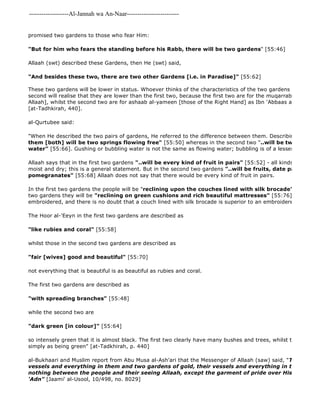 -------------------Al-Jannah wa An-Naar------------------------- 
promised two gardens to those who fear Him: 
"But for him who fears the standing before his Rabb, there will be two gardens" [55:46] 
Allaah (swt) described these Gardens, then He (swt) said, 
"And besides these two, there are two other Gardens [i.e. in Paradise]" [55:62] 
These two gardens will be lower in status. Whoever thinks of the characteristics of the two gardens which Allaah second will realise that they are lower than the first two, because the first two are for the muqarraboon [those Allaah], whilst the second two are for ashaab al-yameen [those of the Right Hand] as Ibn 'Abbaas and Abu Musa [at-Tadhkirah, 440]. 
al-Qurtubee said: 
"When He described the two pairs of gardens, He referred to the difference between them. Describing the first them [both] will be two springs flowing free" [55:50] whereas in the second two "..will be two springs water" [55:66]. Gushing or bubbling water is not the same as flowing water; bubbling is of a lesser degree than Allaah says that in the first two gardens "..will be every kind of fruit in pairs" [55:52] - all kinds of fruit, well moist and dry; this is a general statement. But in the second two gardens "..will be fruits, date palms and 
pomegranates" [55:68] Allaah does not say that there would be every kind of fruit in pairs. 
In the first two gardens the people will be "reclining upon the couches lined with silk brocade" 
two gardens they will be "reclining on green cushions and rich beautiful mattresses" [55:76] which means embroidered, and there is no doubt that a couch lined with silk brocade is superior to an embroidered cushion. 
The Hoor al-'Eeyn in the first two gardens are described as 
"like rubies and coral" [55:58] 
whilst those in the second two gardens are described as 
"fair [wives] good and beautiful" [55:70] 
not everything that is beautiful is as beautiful as rubies and coral. 
The first two gardens are described as 
"with spreading branches" [55:48] 
while the second two are 
"dark green [in colour]" [55:64] 
so intensely green that it is almost black. The first two clearly have many bushes and trees, whilst the second simply as being green" [at-Tadkhirah, p. 440] 
al-Bukhaari and Muslim report from Abu Musa al-Ash'ari that the Messenger of Allaah (saw) said, "Two gardens vessels and everything in them and two gardens of gold, their vessels and everything in them, and nothing between the people and their seeing Allaah, except the garment of pride over His Face in the 'Adn" [Jaami' al-Usool, 10/498, no. 8029] 
 