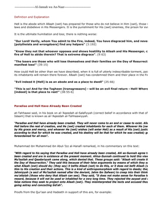 -------------------Al-Jannah wa An-Naar------------------------- 
Definition and Explanation 
Hell is the abode which Allaah (swt) has prepared for those who do not believe in Him (swt), those who rebel against laws and disbelieve in His Messengers. It is the punishment for His (swt) enemies, the prison for evildoers. 
It is the ultimate humiliation and loss; there is nothing worse: 
"Our Lord! Verily, whom You admit to the Fire, indeed, You have disgraced him, and never will the Dhaalimoon 
[polytheists and wrongdoers] find any helpers" (3:192) 
"Know they not that whoever opposes and shows hostility to Allaah and His Messenger, certainly for fire of Hell to abide therein? That is extreme disgrace". (9:63) 
"The losers are those who will lose themselves and their families on the Day of Resurrection. Verily, manifest loss!" (39:15) 
How could Hell be other than we have described, when it is full of utterly indescribable torment, pain and grief? its inhabitants will remain there forever. Allaah (swt) has condemned them and their place in the Fire: 
"Evil indeed it [Hell] is as an abode and as a place to dwell" (25:66) 
"This is so! And for the Tagheen [transgressors] - will be an evil final return - Hell! Where they will [indeed] is that place to rest!" (38:55-6) 
Paradise and Hell Have Already Been Created 
at-Tahhaawi said, in his book on al-'Aqeedah al-Salafiyyah (correct belief in accordance with that of the early generations Islaam) that is known as al-'Aqeedah al-Tahhaawiyyah. 
"Paradise and Hell have already been created. They will never come to an end or cease to exist. Allaah (swt) created Hell before the rest of creation, and He (swt) created inhabitants for each of them. Whoever He (swt) wishes (by His grace and mercy, and whoever He (swt) wishes (will enter Hell) as a result of His (swt) justice. Every person according to that for which he was created, and his destiny will be that for which he was created; good deeds and foreordained for all men". 
Muhammad ibn Muhammad ibn Abul-'Izz al-Hanafi remarked, in his commentary on this text: 
"With regard to his saying that Paradise and Hell have already been created, Ahl as-Sunnah agree that Paradise been created and are in existence at the present moment. Ahlus-Sunnah continued to hold this view, until some Mu'tazilah and Qaadariyyah came along, which denied that. These groups said: "Allaah will create them (ie Paradise the Day of Resurrection." They said this because of their false arguments by means of which they seek to improve what Allaah (swt) should do; (they say) it befits Allaah (swt) to do this, or it does not befit Allaah (swt) to do that. Him to His creation and their actions. This is a kind of anthropomorphism with regard to deeds; they have allowed Jahmiyyah (a sect of Mu'tazilah named after the deviant, Jahm ibn Safwan) to creep into their thinking, and have mu'attalah (those who deny that Allaah can see). They said, "It does not make sense for Paradise to be created reward, because it will not be used or inhabited for a very long time. They rejected the aayaat and reports that false notions they seek to project onto Allaah (swt). They misinterpreted the texts and accused those who disagreed going astray and concocting bid'ah". 
Proofs from the Qur'aan and Hadeeth in support of this are, for example: 
 