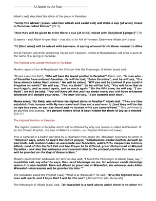 -------------------Al-Jannah wa An-Naar------------------------- 
Allaah (swt) described the drink of the pious in Paradise: 
The Messenger of Allaah (saw) said, "al-Waseelah is a rank above which there is no other in the sight of "Verily the Abraar [pious, who fear Allaah and avoid evil] will drink a cup [of wine] mixed with water in Paradise called Kafoor" [76:5] 
"And they will be given to drink there a cup [of wine] mixed with Zanjabeel [ginger]" [76:17] 
It seems - and Allaah Knows Best - that this is for Ahl al-Yameen. Elsewhere Allaah (swt) says 
"It [that wine] will be mixed with tasneem, A spring whereof drink those nearest to Allaah" 
Ahl al-Yameen will drink something mixed with Tasneem, whilst al-Muqarraboon will drink a pure drink of Tasneem. the name of a spring in Paradise. 
The Highest and Lowest Positions in Paradise 
Muslim reports from al-Mugheerah ibn Shu'bah that the Messenger of Allaah (saw) said: 
"Musaa asked his Rabb, "Who will have the lowest position in Paradise?" Allaah said, "A man who will come of Paradise have entered Paradise. He will be told, "Enter Paradise", and he will say, "O my Rabb, how? have already taken their places." He will be asked, "Will you not be content if you could have the equivalent kingdom on earth?" He will say, "Yes, my Rabb". So he will be told, "You will have that and as much much again, and as much again, and as much again." On the fifth time, he will say, "I am content with Rabb". He will be told, "You will have all that and ten times more; you will have whatever your heart whatever will delight your eyes." The man will say, "I am content with that". 
Musaa asked, "My Rabb, who will have the highest status in Paradise?" Allaah said, "They are those whom I establish their honour with My own hand and then set a seal over it, [and they will be blessed with no eye has seen, no ear has heard and no human mind can comprehend."" This confirmed by the words be glorified and exalted, "No person knows what is kept hidden for them of joy as a reward for what they [32:17] 
The Highest Position in Paradise 
The highest position in Paradise which will be attained by only one person is called al-Waseelah. It will be attained, by the Chosen Prophet, the best of Allaah's creation, our Prophet Muhammad (saw). 
This is narrated in a hadith narrated by al-Bukhaari from Jaabir ibn 'Abdullaah according to which the Prophet ("Whoever says, when he hears the call to prayer, "Allaahumma Rabba hadhihi-da'wati-tammah, was 
qaa'imah, aati muhammadan al-waseelata wal-fadeelata, wab'aththu maqaaman mahmoodan alladhi Allaah, Lord of this Perfect Call and the Prayer to be Offered, grant Muhammad al-Waseelah 
Paradise - and also the eminence and resurrect him to the praised position You have promised], intercession will be granted on the Day of Resurrection." 
Muslim reported that 'Abdullaah ibn 'Amr al-'Aas said, "I heard the Messenger of Allaah (saw) say, "When you muaddhin call, say what he says, then send blessings on me, for whoever sends blessings on me, Allaah return it to him tenfold. Then ask Allaah to grant me al-Waseelah, for whoever asks Allaah (swt) to Waseelah intercession will be granted for him."" 
The Sahaabah asked the Prophet (saw) "What is al-Waseelah?" He said, "It is the highest level of Paradise, man will reach, and I hope that I will be the one". [Ahmad from Abu Hurayrah] 
 