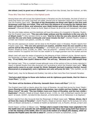-------------------Al-Jannah wa An-Naar------------------------- 
Ask Allaah (swt) to grant me al-Waseelah" [Ahmad from Abu Sa'eed, See Ibn Katheer, an-Nihaayah, 2/2332] 
Those Who Take their Positions in the Highest Levels 
Among those who will occupy the highest levels in Paradise are the shuhaadaa, the best of whom are those who ranks and never turn away until they are killed. Ahmad and at-Tabaraani report with a saheeh isnaad from Na'eem that the Prophet (saw) said, "The best of the Shuhaadaa are those who fight in the first rank, and do not facesaway until they are killed. They will have the pleasure of occupying the highest dwellings in Paradise. Rabb will smile at them, and whenever your Rabb smiles upon any of His Slaves, that person will not account". [Musnad Ahmad, Kitaab az-Zuhd, Baab al-Ihsaan ila al-armila wal-masaakeen wal-yateem 2/2286, The one who helps widows and the destitute will have the status of a mujaahid in Paradise. Muslim reports from that the Prophet (saw) said, "The one who helps widows and the destitute is like one who fights in jihaad of Allaah (swt)." I [the narrator] think he said, "And he is like the one who stands all night in prayer and and like the one who fasts continually and never breaks his fast". [Saheeh Muslim, Kitaab az 
armilah wal-miskeen wal-yateem, 2/2286, no. 2982] 
The one who sponsors an orphan will be close to the Prophet (saw) in Paradise. Muslim reports from Abu Hurayrah Prophet (saw) said, "The one who sponsors an orphan, whether from his own wealth or from the orphan's and he will be like these two in Paradise," - and Maalik [the narrator] gestured with his forefinger and middle Muslim, Kitaab az-Zuhd, 2/2286, no. 2982; "lahu aw ghayrihi" - whether from his own wealth or from the orphan's means whether he supports him from his own wealth or is a legal guardian over the orphan and the orphan's wealth] 
Allaah (swt) will raise the status of parents by the blessing of their children's du'aa. Ahmad reports from Abu Hurayrah the Messenger of Allaah (saw) said, "Allaah (swt) will raise the status of His righteous slave in Paradise, say, "O my Rabb, how could I deserve this?" He will say, "Because your child sought forgiveness for Ibn Katheer said, "This is a saheeh isnaad although none of the authors of the six books reported it. But there report in Saheeh Muslim from Abu Hurayrah (ra), according to which the Prophet (saw) said, "When a son of good works come to an end, except for three: Sadaqah Jaariyah [ongoing charity], beneficial knowledge discovered or propogated], and a righteous son who will pray for him." [Ibn Katheer, an-Nihaayah, 2/340] 
Allaah (swt), may He be Blessed and Exalted, has told us that rivers flow from beneath Paradise: 
"And give glad tidings to those who believe and do righteous good deeds, that for them will be Gardens rivers flow.." [2:25] 
"For them will be Gardens of Eternity: beneath them rivers will flow" [18:31] 
The Prophet (saw) told us clearly about the rivers of Paradise. He said that during his Israa' (Night Journey): 
rivers flowing out from beneath Sidrat al-Muntahaa, two visible and two hidden. He asked, "O Jibreel, these rivers?" He said, "The two hidden rivers are rivers of Paradise, and the two visible rivers are Euphrates". [Muslim, Kitaab al-Imaan, Baab al-Israa', 1/150, no. 164; al-Bukhaari reports the same from Anas Jaami' al-Usool, 10/507, narrated bt Abu Awanah, al-Isma'eelee and at-Tabaranee in as-Sagheer] 
Muslim reports from Abu Hurayrah that the Messenger of Allaah (saw) said, "Sihran, Jihran, the Euphrates all from the rivers of Paradise". [Sahih Muslim, Kitaab al-Jannah, Baab ma fid-dunyaa min anhaar al 
2839, al-Albaani attributed it, in Silsilat al-Hadith as-Saheehah 1/6, to Muslim, Ahmad, al-Ajirri and al 
Sheikh Naasir ud-Deen al-Albaani said, "Perhaps what is meant is that these rivers originated in Paradise just as this hadith does not contradict the well-established fact that these rivers spring forth from known sources on earth. in fact the meaning of this hadith, then it is one of the matters of al-Ghayb [the Unseen], which we must believe because the Prophet (saw) has told us about it". [Silsilat al-Hadith as-Saheehah, 1/18] 
 