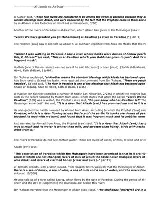 -------------------Al-Jannah wa An-Naar------------------------- 
al-Qaree' said, "These four rivers are considered to be among the rivers of paradise because they are so fresh contain blessings from Allaah, and were honoured by the fact that the Prophets came to them and drank from by al-Albaani in his footnotes on Mishkaat al-Masaabeeh, 3/80] 
Another of the rivers of Paradise is al-Kawthar, which Allaah has given to His Messenger (saw): 
"Verily We have granted you [O Muhammad] al-Kawthar [a river in Paradise]" [108:1] 
Ibn 'Abbaas narrated that the Messenger of Allaah (saw) said, "The shuhadaa [martyrs] are in a green dome The Prophet (saw) saw it and told us about it. al-Bukhaari reported from Anas ibn Maalik that the Prophet (saw) "Whilst I was walking in Paradise I saw a river whose banks were domes of hollow pearls, and I asked, this, O Jibreel?" He said, "This is al-Kawthar which your Rabb has given to you". And its scent 
fragrant musk". 
Hudbah [one of the narrators] was not sure if he said tib [scent] or teen [mud]. [Sahih al-Bukhaari, Kitaab ar 
Hawd, Fath al-Baari, 11/464] 
Ibn 'Abbaas explained, "al-Kawthar means the abundant blessings which Allaah has bestowed upon His Messenger Abu Bishr said to Sa'eed ibn Jaabir, who reported this comment from Ibn 'Abbaas, "There are people who claim Paradise". Sa'eed said, "The river in Paradise is one of the blessings that Allaah has bestowed upon him" 
Kitaab ar-Riqaaq, Baab fil-Hawd, Fath al-Baari, 11/463] 
al-Haafidh ibn Katheer compiled a number of hadith [an-Nihaayah, 2/246] in which the Prophet (saw) spoke about such as the report narrated by Muslim from Anas, which states that when the aayah "Verily We have granted Kawthar" [108] was revealed, the Prophet (saw) said, "Do you know what al-Kawthar is?" They said, "Allaah Messenger know best". He said, "It is a river that Allaah (swt) has promised me and in it is much goodness". 
He also quoted the hadith narrated by Ahmad from Anas, according to which the Prophet (Saw) said, 
Kawthar, which is a river flowing across the face of the earth; its banks are domes of pearl and it is touched its mud with my hand, and found that it was fragrant musk and its pebbles were pearls". 
Also narrated by Ahmad from Anas, the Prophet (saw) said, "It is a river that Allaah (swt) has given to me mud is musk and its water is whiter than milk, and sweeter than honey. Birds with necks like the necks drink from it." 
The rivers of Paradise do not just contain water. There are rivers of water, of milk, of wine and of clear honey. 
Allaah (swt) says: 
"The description of Paradise which the Muttaqoon have been promised is that in it are rivers of water smell of which are not changed; rivers of milk of which the taste never changes; rivers of wine delicious who drink; and rivers of clarified honey [clear and pure].." [47:15] 
at-Tirmidhi reports, with a sahih isnaad, from Haakim ibn Mu'aawiyah that the Messenger of Allaah (saw) said, 
there is a sea of honey, a sea of wine, a sea of milk and a sea of water, and the rivers flow out of these al-Usool, 10/508] 
He also told us of a river called Baariq, which flows by the gate of Paradise. During the period of al-Barzakh [the death and the day of Judgement] the shuhadaa are beside this river: 
 