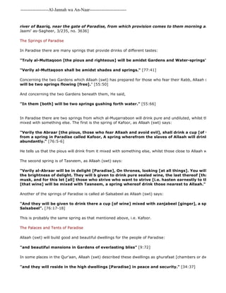 -------------------Al-Jannah wa An-Naar------------------------- 
river of Baariq, near the gate of Paradise, from which provision comes to them morning and evening." 
Jaami' as-Sagheer, 3/235, no. 3636] 
The Springs of Paradise 
In Paradise there are many springs that provide drinks of different tastes: 
"Truly al-Muttaqoon [the pious and righteous] will be amidst Gardens and Water-springs" 
"Verily al-Muttaqoon shall be amidst shades and springs." [77:41] 
Concerning the two Gardens which Allaah (swt) has prepared for those who fear their Rabb, Allaah (swt) said, 
will be two springs flowing [free]." [55:50] 
And concerning the two Gardens beneath them, He said, 
"In them [both] will be two springs gushing forth water." [55:66] 
In Paradise there are two springs from which al-Muqarraboon will drink pure and undiluted, whilst the Abraar will mixed with something else. The first is the spring of Kafoor, as Allaah (swt) says: 
"Verily the Abraar [the pious, those who fear Allaah and avoid evil], shall drink a cup [of wine] mixed from a spring in Paradise called Kafoor, A spring wherefrom the slaves of Allaah will drink, causing abundantly." [76:5-6] 
He tells us that the pious will drink from it mixed with something else, whilst those close to Allaah will drink it pure The second spring is of Tasneem, as Allaah (swt) says: 
"Verily al-Abraar will be in delight [Paradise], On thrones, looking [at all things]. You will recognise the brightness of delight. They will b given to drink pure sealed wine, the last thereof [that wine] will musk, and for this let [all] those who strive who want to strive [i.e. hasten earnestly to the obedience [that wine] will be mixed with Tasneem, a spring whereof drink those nearest to Allaah." [83:22 
Another of the springs of Paradise is called al-Salsabeel as Allaah (swt) says: 
"And they will be given to drink there a cup [of wine] mixed with zanjabeel [ginger], a spring there, Salsabeel". [76:17-18] 
This is probably the same spring as that mentioned above, i.e. Kafoor. 
The Palaces and Tents of Paradise 
Allaah (swt) will build good and beautiful dwellings for the people of Paradise: 
"and beautiful mansions in Gardens of everlasting bliss" [9:72] 
In some places in the Qur'aan, Allaah (swt) described these dwellings as ghurafaat [chambers or dwellings]: 
"and they will reside in the high dwellings [Paradise] in peace and security." [34:37] 
 