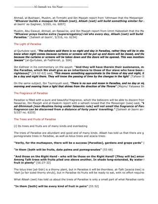 -------------------Al-Jannah wa An-Naar------------------------- 
Ahmad, al-Bukhaari, Muslim, at-Tirmidhi and Ibn Maajah report from 'Uthmaan that the Messenger of Allaah (saw) "Whoever builds a mosque for Allaah (swt), Allaah (swt) will build something similar for him in Paradise". 
al-Jaami' as-Sagheer, 5/265, no. 6007] 
Muslim, Abu Dawud, Ahmad, an-Nasaa'ee, and Ibn Maajah report from Umm Habeebah that the Messenger of "Whoever prays twelve extra [supererogatory] rak'ahs every day, Allaah (swt) will build for him a house Paradise." [Saheeh al-Jaami', 5/316, no. 6234] 
The Light of Paradise 
al-Qurtubee said, "The scholars said there is no night and day in Paradise, rather they will be in eternal everlasting know when night comes because curtains or screens will be put up and doors will be closed, and they will know because the curtains or screens will be taken down and the doors will be opened. This was mentioned by Abul 
Jawzee" [al-Qurtubee, at-Tadhkirah, p. 504] 
Ibn Katheer in his commentary on the aayah: "And they will have therein their sustenance, morning and the Paradise, which We shall give as an inheritance to those of Our slave who have been al 
righteous]" [19:62-63] said, "This means something approximate to the times of day and night, it does not mean be a day and night there. They will know the passing of time by the changes in the light" [Tafseer Ibn Katheer, On the same subject, Ibn Taymiyyah said, "There is no sun and moon in Paradise, and no day or night, but they morning and evening from a light that shines from the direction of the Throne" [Majmu' Fataawa Shaikh al 
The Fragrance of Paradise 
Paradise is filled with a pure and beautiful fragrance, which the believers will be able to discern from a great distance. Nasaa'ee, Ibn Maajah and al-Haakim report with a saheeh isnaad that the Messenger (saw) said, "Whoever kills ad-Dhimmah [non-Muslims living under Islaamic rule] will not smell the fragrance of Paradise, even fragrance can be discerned from a distance of forty years' travelling." [Saheeh al-Jaami as-Sagheer, 5/5/337 no. 6333] 
The Trees and Fruits of Paradise 
(i) Its trees and fruits are of many kinds and everlasting 
The trees of Paradise are abundant and good and of many kinds. Allaah has told us that there are grapevines, pomegranate trees in Paradise, as well as lotus trees and acacia trees: 
"Verily, for the muttaqoon, there will be a success [Paradise], gardens and grape yards" [78:31 
"in them [both will be fruits, date palms and pomegranates" [55:68] 
"And those on the Right Hand - who will be those on the Right Hand? [They will be] among thornless Among Talh trees with fruits piled one above another, In shade long-extended, By water flowing constantly, fruit in plenty" [56:27-32] 
The lotus tree [ad-Sidr] is a thorny plant, but in Paradise it will be thornless. at-Talh [acacia tree] is a tree of Hijaaz, 'idah [a fair sized thorny shrub], but in Paradise its fruits will be ready to eat, with no effort required. 
What Allaah (swt) has told us about the trees of Paradise is only a small part of what Paradise contains. Hence "In them [both] will be every kind of fruit in pairs" [55:52] 
 