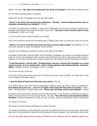 -------------------Al-Jannah wa An-Naar------------------------- 
Allaah". He said, "No, they are produced by the fruits of Paradise" three times" [Silsilat al-Hadith as 
(iii) The best aromatic plants in Paradise 
Allaah told us that in Paradise there are aromatic plants: 
The Qur'aan often states that the people of Paradise are the believers who do righteous deeds, to quote one of "[there is for him] rest and provision [Rayhaan - literally - sweet smelling plants, here used as symbolical complete satisfaction and delight]" [56:89] 
In Mu'jam at-Tabaraanee al-Kabeer, a report from 'Abdullaah ibn 'Amr whose isnaad is saheeh according to the Bukhaari and Muslim states that the Prophet (saw) said, "The best of the aromatic plants of Paradise is henna." 
as-Saheehah, 3/407, no. 1420] 
(iv) The trunks of the trees of Paradise are of Gold 
One of the wondrous things that the Messenger of Allaah (saw) told us is that the trunks of the trees are gold: 
"There is no tree in Paradise that does not have a trunk made of gold" [Ibn Hibbaan, at-Tirmidhi, al 
Hurayrah, Saheeh al-Jaami' as-Sagheer 5/150 saheeh] 
(v) How can the Believer increase his share of the trees of Paradise? 
al-Khaleel ar-Rahmaan and the Father of the Prophets, Ibraaheem (as) asked our Prophet Muhammad (saw) on Israa' to convey his greetings to this ummah and to tell them the way in which they could increase their share Paradise. at-Tirmidhi reported with a hasan isnaad from Ibn Mas'oud that the Messenger of Allaah (saw) said: 
"I met Ibraaheem...and he said, "O Muhammad, tell your ummah that Paradise is a a land whose soil water is sweet. It is an empty plain, which will be planted with SubhaanAllaah, al-Hamdulillaah, and Akbar" [Saheeh al-Jaami' as-Sagheer, 5/34, no. 5028] 
The Animals and Birds of Paradise 
The kinds of birds and animals that exist in Paradise are known only to Allaah. He ta'ala told us that among the by the people of Paradise will be: 
"..and the flesh of fowls any that they may desire" [56:21] 
at-Tirmidhi reports from Anas that the Messenger of Allaah (saw) was asked, "What is al-Kawthar?" He said, 
that Allaah has given me... and in it are birds with necks like the necks of camels". 'Umar said, These bliss". The Messenger of Allaah (saw) said, "Those who eat them will be more blissful"". [Mishkaat al 
al-Haakim and Abu Na'eem reported from Ibn Mas'oud that "a man brought a haltered she-camel and said, "O Allaah, this she-camel is for the sake of Allaah". He said, "You will have seven hundred haltered she 
Paradise" [Silsilat as-Saheehah, 2/228 no. 634; a similar report is narrated by Muslim, Mishkaat al 
The People of Paradise 
The Deeds for Which People Will Deserve to Enter Paradise 
The people of Paradise are the believers and strict monotheists. All those who associate others with Allaah or disbelieve deny any of the principles of faith will not be allowed to enter Paradise. Their destination will be Hellfire. 
 