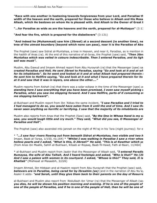 -------------------Al-Jannah wa An-Naar------------------------- 
al-Bukhaari and Muslim also report from 'Abdullaah ibn 'Umar (ra) that the Messenger of Allaah (saw) said, 
you dies, he will be shown his position morning and evening. If he is one of the people of Paradise then one of the people of Paradise, and if he is one of the people of Hell, then he will be one of the people "Race with one another in hastening towards forgiveness from your Lord, and Paradise the width whereof width of the heaven and the earth, prepared for those who believe in Allaah and His Messengers. That Allaah, which He bestows on whom He is pleased with. And Allaah is the Owner of Great Bounty". 
"...for Paradise as wide as are the heavens and the earth, prepared for al-Muttaqun" (3:133) 
"And fear the fire, which is prepared for the disbelievers" (3:131) 
"And indeed he (Muhammad) saw him (Jibreel) at a second descent (ie another time), near Sidrat al 
tree of the utmost boundary (beyond which none can pass), near it is the Paradise of Abode" 
The Prophet (saw) saw Sidrat al-Muntahaa, a tree in Heaven, and near it, Paradise, as is mention in al 
the hadith of Anas (ra). At the end of this narrative of al-Israa, the Prophet (saw) said, "Then Jibreel brought Muntahaa which was veiled in colours indescribable. Then I entered Paradise, and its lights were of soil was musk". 
Muslim, Abu Dawud and Imaam Ahmad report from Abu Hurayrah (ra) that the Messenger (saw) said, 
created Paradise and Hell, He sent Jibreel to Paradise, saying "Go and look at it and at what I have for its inhabitants". So he went and looked at it and at what Allaah had prepared therein for its inhabitants.... He sent him to Hellfire saying, "Go and look at it and what I have prepared therein for its inhabitants" at it and saw that it was in layers, one above the other...." 
Muslim reports from Aishah (ra) that there was a solar eclipse in the time of the Messenger (saw) and he said, standing here I saw everything that you have been promised, I even saw myself picking some of the Paradise, when you saw me stepping forward. And I saw Hellfire, parts of it consuming other parts, me stepping backward". 
al-Bukhaari and Muslim report from Ibn 'Abbas the same incident, "I saw Paradise and I tried to take a bunch I had managed to do so, you would have eaten from it until the end of time. And I saw the Fire of Hell, never seen anything so horrific or terrifying. I saw that the majority of its inhabitants are women." 
Muslim also reports from Anas that the Prophet (Saw) said, "By the One in Whose Hand is my soul, if you saw, you would laugh little and cry much." They said, "What did you see, O Messenger of Allaah?", Paradise and Hell". 
The Prophet (saw) also ascended into jannah on the night of Mi'raj in his 'Isra (night journey): for example 
* "...I saw four rivers flowing out from beneath Sidrat al-Muntahaa, two visible and two hidden." 
Imaan, Baab al-'Israa, 1/150, no.164) * "Whilst I was walking in Paradise I saw a river whose banks were hollow pearls and I asked, "What is this, O Jibreel?" He said, "This is al-Kawthar which your Rabb has (from Anas ibn Maalik, Sahih al-Bukhaari, Kitaab ar-Riqaaq, Baab fil-Hawd, Fath al-Baari, 11/464) 
* al-Bukhaari and Muslim report from Jaabir that the Messenger of Allaah said, "I entered Paradise where I Rumaysa, the wife of Abu Talhah. And I heard footsteps and asked, "Who is that?" He (Jibreel) said, And I saw a palace with women in its courtyard. I asked, "Whose is this?" They said, It is for 'Umar Khattab" (Mishkaat al-Masaabih, 3/226) 
Imaam Ahmed, Ibn Hibbaan and al-Haakim report from Abu Hurayrah that the Prophet (saw) said, "The children believers are in Paradise, being cared for by Ibraahim (as) [and in the narration of Abu Nu'aym, ad 
Asakir it adds- "and Sarah, until they give them back to their parents on the day of Resurrection" 
 