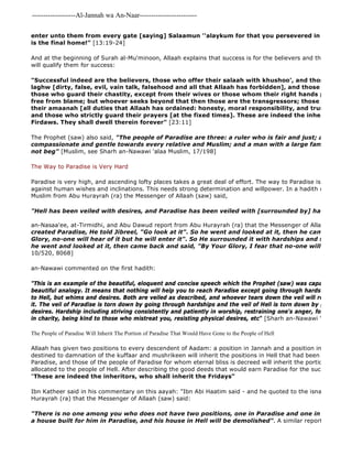 -------------------Al-Jannah wa An-Naar------------------------- 
enter unto them from every gate [saying] Salaamun ''alaykum for that you persevered in patience! is the final home!" [13:19-24] 
And at the beginning of Surah al-Mu'minoon, Allaah explains that success is for the believers and then described will qualify them for success: 
"There is no one among you who does not have two positions, one in Paradise and one in Hell. The a house built for him in Paradise, and his house in Hell will be demolished". A similar report was narrated "Successful indeed are the believers, those who offer their salaah with khushoo', and those who turn laghw [dirty, false, evil, vain talk, falsehood and all that Allaah has forbidden], and those who pay the those who guard their chastity, except from their wives or those whom their right hands possess, for free from blame; but whoever seeks beyond that then those are the transgressors; those who are faithfully their amaanah [all duties that Allaah has ordained: honesty, moral responsibility, and trusts] and to and those who strictly guard their prayers [at the fixed times]. These are indeed the inheritors who Firdaws. They shall dwell therein forever" [23:11] 
The Prophet (saw) also said, "The people of Paradise are three: a ruler who is fair and just; a man who compassionate and gentle towards every relative and Muslim; and a man with a large family who is not beg" [Muslim, see Sharh an-Nawawi 'alaa Muslim, 17/198] 
The Way to Paradise is Very Hard 
Paradise is very high, and ascending lofty places takes a great deal of effort. The way to Paradise is filled with against human wishes and inclinations. This needs strong determination and willpower. In a hadith narrated by Muslim from Abu Hurayrah (ra) the Messenger of Allaah (saw) said, 
"Hell has been veiled with desires, and Paradise has been veiled with [surrounded by] hardships." 
an-Nasaa'ee, at-Tirmidhi, and Abu Dawud report from Abu Hurayrah (ra) that the Messenger of Allaah (saw) said, 
created Paradise, He told Jibreel, "Go look at it". So he went and looked at it, then he came back and Glory, no-one will hear of it but he will enter it". So He surrounded it with hardships and said, "Go and he went and looked at it, then came back and said, "By Your Glory, I fear that no-one will enter it"" 
10/520, 8068] 
an-Nawawi commented on the first hadith: 
"This is an example of the beautiful, eloquent and concise speech which the Prophet (saw) was capable, in which beautiful analogy. It means that nothing will help you to reach Paradise except going through hardships, and nothing to Hell, but whims and desires. Both are veiled as described, and whoever tears down the veil will reach what was it. The veil of Paradise is torn down by going through hardships and the veil of Hell is torn down by giving in to desires. Hardship including striving consistently and patiently in worship, restraining one's anger, forgiving, being in charity, being kind to those who mistreat you, resisting physical desires, etc" [Sharh an-Nawawi 'ala Muslim, The People of Paradise Will Inherit The Portion of Paradise That Would Have Gone to the People of Hell 
Allaah has given two positions to every descendent of Aadam: a position in Jannah and a position in Jahanam. destined to damnation of the kuffaar and mushrikeen will inherit the positions in Hell that had been allocated to Paradise, and those of the people of Paradise for whom eternal bliss is decreed will inherit the portions of Paradise allocated to the people of Hell. After describing the good deeds that would earn Paradise for the successful believers, "These are indeed the inheritors, who shall inherit the Fridays" 
Ibn Katheer said in his commentary on this aayah: "Ibn Abi Haatim said - and he quoted to the isnaad going back Hurayrah (ra) that the Messenger of Allaah (saw) said: 
 