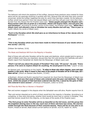 -------------------Al-Jannah wa An-Naar------------------------- 
Jubayr. 
The believers will inherit the positions of the kuffaar, because those positions were created for those who worship alone and do not associate anything in worship with Him, because they did what they were commanded to do as concerned, whilst the kuffaar neglected the duty for which they had been created. So the believers gained the kuffaar would have gained if they had obeyed Allaah (swt) and they will gain even more than that. Muslim reported Burdah from Abu Musaa that the Prophet (saw) said: "Some people amongst the Muslims will come on the Resurrection with sins as great as a mountain. Allaah will forgive them, and will pass [the burden of and Christians". According to another version of this hadith, the Prophet (saw) said, "When the Day of Judgement Allaah (swt) will allocate a Jew or Christian for every Muslim and will say, "This is your ransom from hadith reflects the words of Allaah (swt): 
"Such is the Paradise which We shall give as an inheritance to those of Our slaves who have been al 
Muttaqoon" [19:63] 
and 
"This is the Paradise which you have been made to inherit because of your deeds which you used to this world]" [43:72] 
[Tafseer Ibn Katheer, 5/10] 
The Weak and Destitute Will Form the Majority in Paradise 
Most of those who will enter Paradise will be the weak and destitute, whom people tend to ignore and care little sight of Allaah (swt) they are important, becuse they fear Him and worship Him faithfully and with humility. al 
Muslim report from Hareethah ibn Wahb that the Messenger of Allaah (saw) said: 
"Shall I not tell you about the people of Paradise? They said, "Of course". He said, "Every weak and person; if he were to implore Allaah for anything, He would grant it to him." [Jaami' al-Usool, 10/535] 
An-Nawawi said, commenting on this hadith: "It refers to those who others despise, scorn and oppress because position in this world. What is meant is that most of the people of Paradise will be of this type, but it does not meant them will be". [Sharh an-Nawawi alaa Muslim, 17/187] 
al-Bukhaari, Ahmad and Muslim reported from Usaamah ibn Zayd that the Messenger of Allaah (saw) said: 
of Paradise and saw that most of those who entered were the poor and destitute. The people of means back, whilst the people of Hell had been ordered into the Fire. I stood by the gate of Hell, and saw that who entered it were women". [Mishkaat al-Masaabih, 2/663 no 5233] 
Will There Be More Men or Women in Paradise? 
Men and women engaged in this dispute when the Sahaabah were still alive. Muslim reports from Ibn Sireen: 
"Men and women disputed as to which of them would form the majority in Paradise. According to another report, competing, or they were discussing, whether there would be more men or women in Paradise. They consulted said that women would form the majority, on the basis of the words of the Prophet (saw): 
"The first group to enter Paradise will be as beautiful as the full moon, and the group that follows them the brightest shining stars in the sky: each man of them will have two wives, the marrow of whose visible through the flesh because of their extreme beauty. There will be no one who is unmarried in Muslim, Kitaab al-Jannah, Baab awwal zumrah tadhkul al-Jannah, 4/2179, hadith no. 2834] 
 