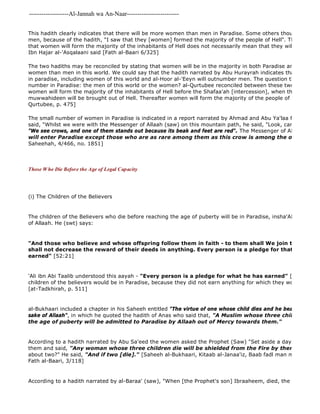 -------------------Al-Jannah wa An-Naar------------------------- 
According to a hadith narrated by al-Baraa' (saw), "When [the Prophet's son] Ibraaheem, died, the Messenger This hadith clearly indicates that there will be more women than men in Paradise. Some others though that there men, because of the hadith, "I saw that they [women] formed the majority of the people of Hell". The response that women will form the majority of the inhabitants of Hell does not necessarily mean that they will be a minority Ibn Hajar al-'Asqalaani said [Fath al-Baari 6/325] 
The two hadiths may be reconciled by stating that women will be in the majority in both Paradise and Hell, just women than men in this world. We could say that the hadith narrated by Abu Hurayrah indicates that the total in paradise, including women of this world and al-Hoor al-'Eeyn will outnumber men. The question then is, who number in Paradise: the men of this world or the women? al-Qurtubee reconciled between these two hadiths by women will form the majority of the inhabitants of Hell before the Shafaa'ah [intercession], when the sinners from muwwahideen will be brought out of Hell. Thereafter women will form the majority of the people of Paradise. [at 
Qurtubee, p. 475] 
The small number of women in Paradise is indicated in a report narrated by Ahmad and Abu Ya'laa from 'Amr ibn said, "Whilst we were with the Messenger of Allaah (saw) on this mountain path, he said, "Look, can you see anything?" "We see crows, and one of them stands out because its beak and feet are red". The Messenger of Allaah (saw) will enter Paradise except those who are as rare among them as this crow is among the others"" 
Saheehah, 4/466, no. 1851] 
ThoseWho Die Before the Age of Legal Capacity 
(i) The Children of the Believers 
The children of the Believers who die before reaching the age of puberty will be in Paradise, insha'Allaah, by the of Allaah. He (swt) says: 
"And those who believe and whose offspring follow them in faith - to them shall We join their offspring, shall not decrease the reward of their deeds in anything. Every person is a pledge for that which he earned" [52:21] 
'Ali ibn Abi Taalib understood this aayah - "Every person is a pledge for what he has earned" [74:38] 
children of the believers would be in Paradise, because they did not earn anything for which they would be considered [at-Tadkhirah, p. 511] 
al-Bukhaari included a chapter in his Saheeh entitled "The virtue of one whose child dies and he bears it with patience sake of Allaah", in which he quoted the hadith of Anas who said that, "A Muslim whose three children die before the age of puberty will be admitted to Paradise by Allaah out of Mercy towards them." 
According to a hadith narrated by Abu Sa'eed the women asked the Prophet (Saw) "Set aside a day for us". So them and said, "Any woman whose three children die will be shielded from the Fire by them." 
about two?" He said, "And if two [die]." [Saheeh al-Bukhaari, Kitaab al-Janaa'iz, Baab fadl man mata lahu walad Fath al-Baari, 3/118] 
 
