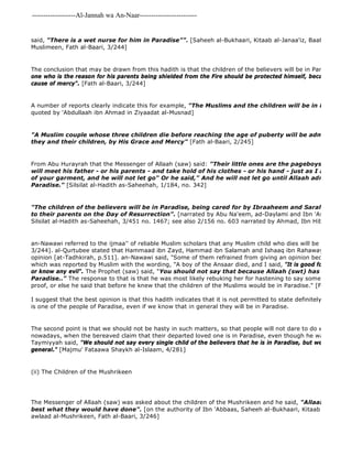 -------------------Al-Jannah wa An-Naar------------------------- 
said, "There is a wet nurse for him in Paradise"". [Saheeh al-Bukhaari, Kitaab al-Janaa'iz, Baab ma qila fi Muslimeen, Fath al-Baari, 3/244] 
The conclusion that may be drawn from this hadith is that the children of the believers will be in Paradise as Ibn one who is the reason for his parents being shielded from the Fire should be protected himself, because he is the cause of mercy". [Fath al-Baari, 3/244] 
A number of reports clearly indicate this for example, "The Muslims and the children will be in Paradise" 
quoted by 'Abdullaah ibn Ahmad in Ziyaadat al-Musnad] 
"A Muslim couple whose three children die before reaching the age of puberty will be admitted by Allaah they and their children, by His Grace and Mercy" [Fath al-Baari, 2/245] 
From Abu Hurayrah that the Messenger of Allaah (saw) said: "Their little ones are the pageboys of Paradise. will meet his father - or his parents - and take hold of his clothes - or his hand - just as I am taking of your garment, and he will not let go" Or he said," And he will not let go until Allaah admits him to 
Paradise." [Silsilat al-Hadith as-Saheehah, 1/184, no. 342] 
"The children of the believers will be in Paradise, being cared for by Ibraaheem and Sarah until they to their parents on the Day of Resurrection". [narrated by Abu Na'eem, ad-Daylami and Ibn 'Asaakir from Silsilat al-Hadith as-Saheehah, 3/451 no. 1467; see also 2/156 no. 603 narrated by Ahmad, Ibn Hibbaan, al 
an-Nawawi referred to the ijmaa'' of reliable Muslim scholars that any Muslim child who dies will be in Paradise. 3/244]. al-Qurtubee stated that Hammaad ibn Zayd, Hammad ibn Salamah and Ishaaq ibn Rahawayh refrained opinion [at-Tadhkirah, p.511]. an-Nawawi said, "Some of them refrained from giving an opinion because of the which was reported by Muslim with the wording, "A boy of the Ansaar died, and I said, "It is good for him, because or know any evil". The Prophet (saw) said, "You should not say that because Allaah (swt) has created its Paradise.." The response to that is that he was most likely rebuking her for hastening to say something so decisive proof, or else he said that before he knew that the children of the Muslims would be in Paradise." [Fath al 
I suggest that the best opinion is that this hadith indicates that it is not permitted to state definitely that any one is one of the people of Paradise, even if we know that in general they will be in Paradise. 
The second point is that we should not be hasty in such matters, so that people will not dare to do what happens nowadays, when the bereaved claim that their departed loved one is in Paradise, even though he was the worst Taymiyyah said, "We should not say every single child of the believers that he is in Paradise, but we accept that general." [Majmu' Fataawa Shaykh al-Islaam, 4/281] 
(ii) The Children of the Mushrikeen 
The Messenger of Allaah (saw) was asked about the children of the Mushrikeen and he said, "Allaah who created best what they would have done". [on the authority of Ibn 'Abbaas, Saheeh al-Bukhaari, Kitaab al 
awlaad al-Mushrikeen, Fath al-Baari, 3/246] 
 