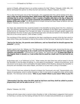 -------------------Al-Jannah wa An-Naar------------------------- 
opinion of Maalik, although there is no written evidence for that" [Majmu' Fatawah, 4/281-404, 24/372] and Abul 
Ash'ari attributed this opinion to Ahlus-Sunnah wal-Jama'ah, [Majmu' Fatawah, 24/372]. 
This is also the favoured view of Ibn Taymiyyah, who suggested that they will be tested of the day of Resurrection 
view is what was said concerning them, Allaah knows best what they would have done". We cannot say of any individual that he will be in Paradise or Hell. A number of hadiths state that on the Day of Resurrection they will arena of judgement: they will be given commands and prohibitions and those who obey will enter Paradise, whilst disobey will be sent to Hell." He attributed this to Imaam Ahmad and Abul-Hasan al-Ash'ari who attributed it to [Majmu' Fataawa, 24/372, 4/303, 4/281]. 
Ibn Hajar also stated that they would be tested in the Hereafter by being shown the Fire: whoever enters it will safe, but whoever refuses to enter it will be punished. Ahadeeth to this effect were reported by al-Bazzar from Sa'eed and by at-Tabaraani from Mu'aadh ibn Jabal. It has been proven through saheeh asaanid that the insane lived between the time of Jesus (as) and Muhammad (saw) will also be tested in the Hereafter. al-Bayhaqee stated that this is the correct opinion. [Fath al-Baari 3/246]. 
The soundness of this opinion is indicated by the clear unambiguous aayaat of the Qur'aan which tells the story slave whom Musa (as) travelled to meet at the junction of the two seas. Explaining the reason why he killed the "And as for the boy, his parents were believers, and we feared lest he should oppress them by rebellion disbelief" [18:80]. 
Muslim reports from Ibn 'Abbaas (ra) "The Messenger of Allaah (saw) said, concerning the boy was killed by al 
decreed from the beginning to be a kaafir and if he had been left, he would have oppressed his parents rebellion and disbelief." Commenting on this hadith, Ibn Taymiyyah said "It means that Allaah decreed it in [the Register Book in Jannah] i.e. it was written that he would be a kaafir and if he had lived he would have been indeed." 
al-Qurtubee said, in at-Tadhkirah [p.514]: "What makes this idea [that they will be tested in the Hereafter] weak the Hereafter is not the place of testing; it is the place of recompense - reward of punishment. al-Hulaymee said not proven to be sound, and it contradicts the basic beliefs of the Muslims, because the Hereafter is not the place Everyone will inevitably know about Allaah, and there is no test when a thing is inevitable." 
This is incorrect and was refuted by Shaykh al-Islaam Ibn Taymiyyah who said, "Responsibility only ceases when abode of recompense, which is either Paradise or Hell. In the arena of judgement they will be tested just as they Barzakh. The individual will be asked, "Who is your Rabb? What is your deen? Who is your Prophet?" 
"[Remember] the Day when the Shin shall be laid bare and they shall be called to prostrate to Allaah [hypocrites] will not be able to do so" [68:42]..." 
[Majmu' Fataawa, 24/ 372] 
Testing will only cease when a person enters Paradise or Hell. al-Qurtubee's suggestion that everyone will inevitably on that Day is correct, but the testing will take the form of orders and prohibitions as is reported in a number of  