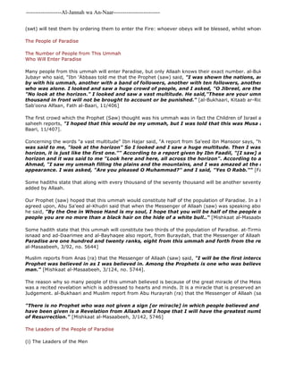 -------------------Al-Jannah wa An-Naar------------------------- 
(swt) will test them by ordering them to enter the Fire: whoever obeys will be blessed, whilst whoever disobeyed The People of Paradise 
The Number of People from This Ummah 
Who Will Enter Paradise 
Many people from this ummah will enter Paradise, but only Allaah knows their exact number. al-Bukhaari reports Jubayr who said, "Ibn 'Abbaas told me that the Prophet (saw) said, "I was shown the nations, and I saw a by with his ummah, another with a band of followers, another with ten followers, another with five, who was alone. I looked and saw a huge crowd of people, and I asked, "O Jibreel, are these my ummah?" "No look at the horizon." I looked and saw a vast multitude. He said,"These are your ummah, and the thousand in front will not be brought to account or be punished." [al-Bukhaari, Kitaab ar-Riqaaq, Baab Sab'oona Alfaan, Fath al-Baari, 11/406] 
The first crowd which the Prophet (Saw) thought was his ummah was in fact the Children of Israel as is stated saheeh reports, "I hoped that this would be my ummah, but I was told that this was Musa and his people." 
Baari, 11/407]. 
Concerning the words "a vast multitude" Ibn Hajar said, "A report from Sa'eed ibn Mansoor says, "huge" [Adheem] was said to me, "look at the horizon" So I looked and I saw a huge multitude. Then I was told, "Look horizon, it is just like the first one."" According to a report given by Ibn Faadil, "[I saw] a multitude horizon and it was said to me "Look here and here, all across the horizon". According to a version narrated Ahmad, "I saw my ummah filling the plains and the mountains, and I was amazed at the numbers and appearance. I was asked, "Are you pleased O Muhammad?" and I said, "Yes O Rabb."" [Fath al 
Some hadiths state that along with every thousand of the seventy thousand will be another seventy thousand plus added by Allaah. 
Our Prophet (saw) hoped that this ummah would constitute half of the population of Paradise. In a hadith whose agreed upon, Abu Sa'eed al-Khudri said that when the Messenger of Allaah (saw) was speaking about who would he said, "By the One in Whose Hand is my soul, I hope that you will be half of the people of Paradise. people you are no more than a black hair on the hide of a white bull.." [Mishkaat al-Masaabeeh, 3/8] 
Some hadith state that this ummah will constitute two thirds of the population of Paradise. at-Tirmidhi reports isnaad and ad-Daarimee and al-Bayhaqee also report, from Buraydah, that the Messenger of Allaah (saw) said, 
Paradise are one hundred and twenty ranks, eight from this ummah and forth from the rest of the nations." 
al-Masaabeeh, 3/92, no. 5644] 
Muslim reports from Anas (ra) that the Messenger of Allaah (saw) said, "I will be the first intercessor in Paradise. Prophet was believed in as I was believed in. Among the Prophets is one who was believed in by only man." [Mishkaat al-Masaabeeh, 3/124, no. 5744]. 
The reason why so many people of this ummah believed is because of the great miracle of the Messenger of Allaah was a recited revelation which is addressed to hearts and minds. It is a miracle that is preserved and will remain Judgement. al-Bukhaari and Muslim report from Abu Hurayrah (ra) that the Messenger of Allaah (saw) said, 
"There is no Prophet who was not given a sign [or miracle] in which people believed and followed him. have been given is a Revelation from Allaah and I hope that I will have the greatest number of followers of Resurrection." [Mishkaat al-Masaabeeh, 3/142, 5746] 
The Leaders of the People of Paradise 
(i) The Leaders of the Men 
 