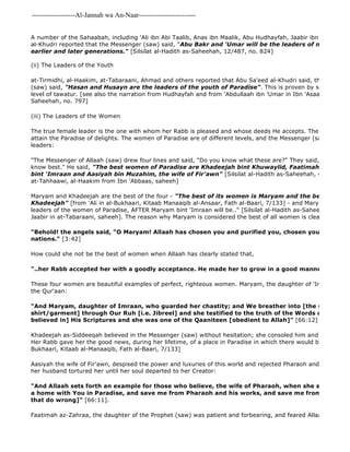 -------------------Al-Jannah wa An-Naar------------------------- 
Faatimah az-Zahraa, the daughter of the Prophet (saw) was patient and forbearing, and feared Allaah. She was A number of the Sahaabah, including 'Ali ibn Abi Taalib, Anas ibn Maalik, Abu Hudhayfah, Jaabir ibn 'Abdullaah, al-Khudri reported that the Messenger (saw) said, "Abu Bakr and 'Umar will be the leaders of men of Paradise earlier and later generations." [Silsilat al-Hadith as-Saheehah, 12/487, no. 824] 
(ii) The Leaders of the Youth 
at-Tirmidhi, al-Haakim, at-Tabaraani, Ahmad and others reported that Abu Sa'eed al-Khudri said, that the Messenger (saw) said, "Hasan and Husayn are the leaders of the youth of Paradise". This is proven by so many reports level of tawatur. [see also the narration from Hudhayfah and from 'Abdullaah ibn 'Umar in Ibn 'Asaakir 
Saheehah, no. 797] 
(iii) The Leaders of the Women 
The true female leader is the one with whom her Rabb is pleased and whose deeds He accepts. The best women attain the Paradise of delights. The women of Paradise are of different levels, and the Messenger (saw) told us leaders: 
"The Messenger of Allaah (saw) drew four lines and said, "Do you know what these are?" They said, "Allaah and know best." He said, "The best women of Paradise are Khadeejah bint Khuwaylid, Faatimah bint Muhammad, bint 'Imraan and Aasiyah bin Muzahim, the wife of Fir'awn" [Silsilat al-Hadith as-Saheehah, 4/13, no. 1508, at-Tahhaawi, al-Haakim from Ibn 'Abbaas, saheeh] 
Maryam and Khadeejah are the best of the four - "The best of its women is Maryam and the best of its women Khadeejah" [from 'Ali in al-Bukhaari, Kitaab Manaaqib al-Ansaar, Fath al-Baari, 7/133] - and Maryam is the "leaders of the women of Paradise, AFTER Maryam bint 'Imraan will be.." [Silsilat al-Hadith as-Saheehah, 3/410, Jaabir in at-Tabaraani, saheeh]. The reason why Maryam is considered the best of all women is clearly stated in "Behold! the angels said, "O Maryam! Allaah has chosen you and purified you, chosen you above the nations." [3:42] 
How could she not be the best of women when Allaah has clearly stated that, 
"..her Rabb accepted her with a goodly acceptance. He made her to grow in a good manner". 
These four women are beautiful examples of perfect, righteous women. Maryam, the daughter of 'Imraan, is praised the Qur'aan: 
"And Maryam, daughter of Imraan, who guarded her chastity; and We breather into [the sleeve of her 
shirt/garment] through Our Ruh [i.e. Jibreel] and she testified to the truth of the Words of her Rabb, believed in] His Scriptures and she was one of the Qaaniteen [obedient to Allah]" [66:12] 
Khadeejah as-Siddeeqah believed in the Messenger (saw) without hesitation; she consoled him and supported Her Rabb gave her the good news, during her lifetime, of a place in Paradise in which there would be no noise Bukhaari, Kitaab al-Manaaqib, Fath al-Baari, 7/133] 
Aasiyah the wife of Fir'awn, despised the power and luxuries of this world and rejected Pharaoh and his false claims her husband tortured her until her soul departed to her Creator: 
"And Allaah sets forth an example for those who believe, the wife of Pharaoh, when she said, "My Rabb! a home with You in Paradise, and save me from Pharaoh and his works, and save me from the Dhaalimoon that do wrong]" [66:11]. 
 
