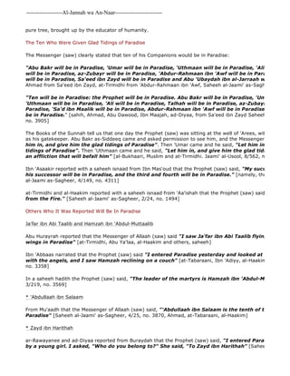 -------------------Al-Jannah wa An-Naar------------------------- 
pure tree, brought up by the educator of humanity. 
The Ten Who Were Given Glad Tidings of Paradise 
The Messenger (saw) clearly stated that ten of his Companions would be in Paradise: 
"Abu Bakr will be in Paradise, 'Umar will be in Paradise, 'Uthmaan will be in Paradise, 'Ali will be in will be in Paradise, az-Zubayr will be in Paradise, 'Abdur-Rahmaan ibn 'Awf will be in Paradise, Sa'd will be in Paradise, Sa'eed ibn Zayd will be in Paradise and Abu 'Ubaydah ibn al-Jarraah will be in Paradise." 
Ahmad from Sa'eed ibn Zayd, at-Tirmidhi from 'Abdur-Rahmaan ibn 'Awf, Saheeh al-Jaami' as-Sagheer, 1/70, "Ten will be in Paradise: the Prophet will be in Paradise. Abu Bakr will be in Paradise, 'Umar will be 'Uthmaan will be in Paradise, 'Ali will be in Paradise, Talhah will be in Paradise, az-Zubayr ibn al 
Paradise, 'Sa'd ibn Maalik will be in Paradise, Abdur-Rahmaan ibn 'Awf will be in Paradise, and Sa'eed be in Paradise." [sahih, Ahmad, Abu Dawood, Ibn Maajah, ad-Diyaa, from Sa'eed ibn Zayd Saheeh al 
no. 3905] 
The Books of the Sunnah tell us that one day the Prophet (saw) was sitting at the well of 'Arees, with Abu Musa as his gatekeeper. Abu Bakr as-Siddeeq came and asked permission to see him, and the Messenger of Allaah (him in, and give him the glad tidings of Paradise". Then 'Umar came and he said, "Let him in and give tidings of Paradise". Then 'Uthmaan came and he said, "Let him in, and give him the glad tidings of Paradise an affliction that will befall him" [al-Bukhaari, Muslim and at-Tirmidhi. Jaami' al-Usool, 8/562, no. 6372] 
Ibn 'Asaakir reported with a saheeh isnaad from Ibn Mas'oud that the Prophet (saw) said, "My successor will his successor will be in Paradise, and the third and fourth will be in Paradise." [namely, the Khulafaa al-Jaami as-Sagheer, 4/149, no. 4311] 
at-Tirmidhi and al-Haakim reported with a saheeh isnaad from 'Aa'ishah that the Prophet (saw) said to Abu Bakr, from the Fire." [Saheeh al-Jaami' as-Sagheer, 2/24, no. 1494] 
Others Who It Was Reported Will Be In Paradise 
Ja'far ibn Abi Taalib and Hamzah ibn 'Abdul-Muttaalib 
Abu Hurayrah reported that the Messenger of Allaah (saw) said "I saw Ja'far ibn Abi Taalib flying like an angel wings in Paradise" [at-Tirmidhi, Abu Ya'laa, al-Haakim and others, saheeh] 
Ibn 'Abbaas narrated that the Prophet (saw) said "I entered Paradise yesterday and looked at it, and saw with the angels, and I saw Hamzah reclining on a couch" [at-Tabaraani, Ibn 'Adiyy, al-Haakim, Saheeh al 
no. 3358] 
In a saheeh hadith the Prophet (saw) said, "The leader of the martyrs is Hamzah ibn 'Abdul-Muttaalib" 
3/219, no. 3569] 
* 'Abdullaah ibn Salaam 
From Mu'aadh that the Messenger of Allaah (saw) said, "'Abdullaah ibn Salaam is the tenth of the first ten Paradise" [Saheeh al-Jaami' as-Sagheer, 4/25, no. 3870, Ahmad, at-Tabaraani, al-Haakim] 
* Zayd ibn Harithah 
ar-Rawayanee and ad-Diyaa reported from Buraydah that the Prophet (saw) said, "I entered Paradise and I by a young girl. I asked, "Who do you belong to?" She said, "To Zayd ibn Harithah" [Saheeh al 
 