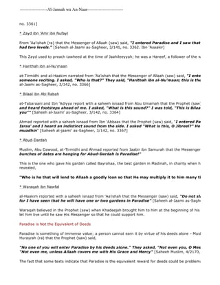 -------------------Al-Jannah wa An-Naar------------------------- 
no. 3361] 
* Zayd ibn 'Amr ibn Nufayl 
From 'Aa'ishah (ra) that the Messenger of Allaah (saw) said, "I entered Paradise and I saw that Zayd ibn had two levels." [Saheeh al-Jaami as-Sagheer, 3/141, no. 3362. Ibn 'Asaakir] 
This Zayd used to preach tawheed at the time of Jaahileeyyah; he was a Haneef, a follower of the way of Ibraaheem. 
* Harithah ibn al-Nu'maan 
at-Tirmidhi and al-Haakim narrated from 'Aa'ishah that the Messenger of Allaah (saw) said, "I entered Paradise someone reciting. I asked, "Who is that?" They said, "Harithah ibn al-Nu'maan; this is the righteous al-Jaami as-Sagheer, 3/142, no. 3366] 
* Bilaal ibn Abi Rabah 
at-Tabaraani and Ibn 'Adiyya report with a saheeh isnaad from Abu Umamah that the Prophet (saw) said, 
and heard footsteps ahead of me. I asked, "What is this sound?" I was told, "This is Bilaal, walking you"" [Saheeh al-Jaami' as-Sagheer, 3/142, no. 3364] 
Ahmad reported with a saheeh isnaad from Ibn 'Abbaas that the Prophet (saw) said, "I entered Paradise on Israa' and I heard an indistinct sound from the side. I asked "What is this, O Jibreel?" He said, "Bilaal, muadhin" [Saheeh al-jaami' as-Sagheer, 3/142, no. 3367] 
* Abud-Dardah 
Muslim, Abu Dawood, at-Tirmidhi and Ahmad reported from Jaabir ibn Samurah that the Messenger (saw) said, bunches of dates are hanging for Abud-Dardah is Paradise!" 
This is the one who gave his garden called Bayrahaa, the best garden in Madinah, in charity when he heard that revealed, 
"Who is he that will lend to Allaah a goodly loan so that He may multiply it to him many times?" 
* Waraqah ibn Nawfal 
al-Haakim reported with a saheeh isnaad from 'Aa'ishah that the Messenger (saw) said, "Do not slander Waraqah for I have seen that he will have one or two gardens in Paradise" [Saheeh al-Jaami as-Sagheer, 6/1534, Waraqah believed in the Prophet (saw) when Khadeejah brought him to him at the beginning of his Call; he had let him live until he saw His Messenger so that he could support him. 
Paradise is Not the Equivalent of Deeds 
Paradise is something of immense value; a person cannot earn it by virtue of his deeds alone - Muslim reported Hurayrah (ra) that the Prophet (saw) said, 
"No one of you will enter Paradise by his deeds alone." They asked, "Not even you, O Messenger of "Not even me, unless Allaah covers me with His Grace and Mercy" [Saheeh Muslim, 4/2170, no. 2816] 
The fact that some texts indicate that Paradise is the equivalent reward for deeds could be problematic, for example: 
 