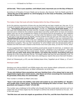 -------------------Al-Jannah wa An-Naar------------------------- 
will be told, "This is your position, until Allaah (swt) resurrects you on the Day of Resurrection". 
According to al-Muwatta of Imaam Maalik and as-Sunaan, Abu Dawood, "Ka'b ibn Maalik said the Messenger of "Verily the soul of the believer is a bird hanging on to the trees of Paradise, until Allaah Swt returns the day of Resurrection" 
This makes it clear that souls will enter Paradise before the Day of Resurrection. 
As for the specious arguments of those who say that Hell has not been created yet, they say: If it was already it would of necessity have to come to an end of the Day of Resurrection and everyone in it would have to perish says: "And We have set none but angels as guardians of the Fire, and We have fixed their numbers [19] only "Everything will perish save His Face" (28:88) and "Everyone shall taste death.." (3:185) The response you mean that Paradise does not exist until the Trumpet is blown and people are resurrected from their graves, incorrect and is refuted by the evidence quoted above and other proofs which we have not mentioned here. If Allaah (swt) has not yet completed the creation of everything that He will prepare for the inhabitants of Paradise still creating more and more things in it, and that when the believers enter Paradise, Allaah (swt) will create even it, then this is true and cannot be refuted, and the evidence that you give can only mean this, but when you use "Everything will perish save His Face" - as evidence, your problem is that you misinterpret this aayah. Using Paradise and Hell do not yet exist is like your colleagues using it to prove that they will both be destroyed and will all perish! You and your scholars did not understand the aayah properly; only the leaders (great scholars) of understood it properly. They say that "everything" for which Allaah (swt) has decreed destruction and oblivion Paradise and Hell have been created to last forever and never pass away, as has the Throne, which forms the roof "It was suggested that it meant that everything would perish except His dominion, or whatever was done for His suggestion was that when Allaah (swt) revealed the word: "Whatever is on it will perish" - the angels said, "The are doomed", and hoped that they would remain. Allaah said that the people of heaven and earth would perish invoke not any other ilaah along with Allaah, Laa ilaaha illaa Huwaa. Everything will perish save His because He is the Living and does not die. The angels realise that they too were destined to die. Their words should the light of and reconciled with other clear and unambiguous reports that prove that both Paradise and Hell are (Sharh at-Tahaawiyyah, p.479, see also Siddeeq Hasan Khan, Yaqadhah ula al-'i'tibaar, p. 37 and 'Aqeedah as 
The Keepers of Hell 
Standing over Hell are MIGHTY and STERN angels who never disobey Allaah subhaanahu wa ta'ala Who has created do whatever He commands them, as Allaah subhaanahu wa ta'ala says: 
"O you who believe! Save yourselves and your families from a Fire whose fuel is men and stones, over [appointed] angels stern [and] severe, who flinch not [from executing] the Commands they receive do [precisely what] they are commanded." (66:6) 
Their number is nineteen as Allaah (swt) says: 
"Soon I will cast him into Hellfire. And what will explain to you what Hellfire is? Naught does it permit and naught does it leave alone! Darkening and changing the colour of man! Over it are nineteen [angels guardians and keepers of Hell]" (74:26-30) 
This number was a challenge to the kuffaar who thought that they would easily overcome such a small number, realise that one of these angels has the strength to confront the whole of mankind on his own. For this reason, in the next aayah: 
 