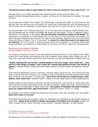 -------------------Al-Jannah wa An-Naar------------------------- 
The pleasures of this world are tangible and present, whilst the delights of Paradise are as-yet unseen promises. "No person knows what is kept hidden for them of joy as reward for they used to do." [32:17]. 
However there is no conflict between these aayaat and the meaning of the hadith. The 
aayaat indicate that good deeds will be a reason, not the price, for admission to Paradise. The hadith say that good the price. 
Two groups were misled in this matter: The Jabaariyyah, who took the hadith to mean that the reward is not connected because man has nothing to do with deeds [i.e. everything is foreordained]; and the Qaadariyyah who took the that Paradise was the equivalent of good deeds, and man has the right to enter by virtue of his good deeds. 
The commentator on at-Tahhaawiyyah said, "As for the idea that recompense results directly from one's deeds, and the Qaadariyyah are misled, and Allaah has guided Ahl as-Sunnah. The ba' of negation [nafyi] is not like the affirmation. The negation in the hadith "No one will enter Paradise by virtue of his deeds" [bi' amaalihi] is substitution or exchange, as if good deeds were not the price of a man's admission to Paradise. This is like the claim that good deeds will give a person the right to enter Paradise, whereas the truth is that admission to Paradise Grace and Mercy of Allaah. The bi' in the aayah "a reward for what they used to do [jazaa'an bi maa kanoo 
ya'maloon]" [32:17] is known in Arabic grammar as the bi' of causation, i.e. because of their deeds. But Allaah Cause and Effect, so everything is referred back to His Grace and Mercy" [Sharh at-Tahhaawiyyah, 495] 
Description of the People of Paradise 
and the Delights They Enjoy Therein 
The people of Paradise will enter in the most perfect and beautiful form, in the image of their father, Aadam (as), human form more perfect and beautiful than that of Aadam, whom Allaah (swt) created very tall. He was as tall tree, sixty cubits tall. Muslim reports from Abu Hurayrah (ra) that the Messenger of Allaah (saw) said, 
"Allaah, Subhaanahu wa ta'aala, created Aadam in his own image, sixty cubits tall... everyone who will be in the image of Aadam, sixty cubits tall. People kept getting shorter and shorter after the time Aadam." [Saheeh Muslim, Kitaab al-Jannah, Baab Yadkhul al-Jannah Aqwam Af'idatuhum mithl af'idatah at 
2841] 
Their external appearance will be in harmony, and their hearts will be as one. Their hearts and souls will be clean Muslim reports from Abu Hurayrah (ra) a hadith in which the Prophet describes people entering Paradise including light will be like the full moon. He (saw) said, "Their form will be that of a single person, after the image Aadam, sixty cubits tall." [Saheeh Muslim, Kitaab al-Jannah, Baab Awwal zumrah yadkhuluna al- 
Another aspect of their beauty is that they will have no body hair, and will look as if their eyes are anointed with them will enter Paradise aged thirty-three, the age of strength, vitality and youth. Ahmad and at-Tirmidhi report ibn Jabal that the Messenger of Allaah (saw) said, "The people of Paradise will enter Paradise hairless, looking eyes are ringed with kohl, aged thirty three." [Saheeh al-Jaami' 6/337, no. 7928] 
As reported in the hadith narrated by al-Bukhaari and Muslim, from Abu Hurayrah (ra), the people of Paradise 
blow their noses or excrete". 
The people of Paradise will not sleep. Jaabir ibn 'Abdullaah and 'Abdullaah ibn Abi Awfaa reported that the Messenger (saw) said, "Sleep is the brother of death; the people of Paradise will not sleep" [Silsilat al-Hadith as 
1087, al-Kaamil of Ibn 'Adiyy, al-Hilyah of Abu Na'eem, Taareekh Isbahaan, by Abul-Sheikh] 
The Delights of the People of Paradise: 
The Superiority of Paradise Over the Pleasures of This World 
 