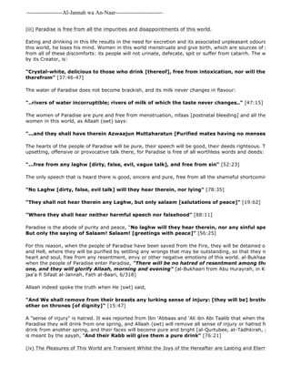 -------------------Al-Jannah wa An-Naar------------------------- 
(iii) Paradise is free from all the impurities and disappointments of this world. 
Eating and drinking in this life results in the need for excretion and its associated unpleasant odours. If a person this world, he loses his mind. Women in this world menstruate and give birth, which are sources of pain and hurt. from all of these discomforts: its people will not urinate, defecate, spit or suffer from catarrh. The wine of Paradise, by its Creator, is: 
"Crystal-white, delicious to those who drink [thereof], free from intoxication, nor will they suffer intoxication 
therefrom" [37:46-47] 
The water of Paradise does not become brackish, and its milk never changes in flavour: 
"..rivers of water incorruptible; rivers of milk of which the taste never changes.." [47:15] 
The women of Paradise are pure and free from menstruation, nifaas [postnatal bleeding] and all the other impurities women in this world, as Allaah (swt) says: 
"...and they shall have therein Azwaajun Muttaharatun [Purified mates having no menses, urine, stools, The hearts of the people of Paradise will be pure, their speech will be good, their deeds righteous. There will be upsetting, offensive or provocative talk there, for Paradise is free of all worthless words and deeds: 
"...free from any laghw [dirty, false, evil, vague talk], and free from sin" [52:23] 
The only speech that is heard there is good, sincere and pure, free from all the shameful shortcomings of earthly "No Laghw [dirty, false, evil talk] will they hear therein, nor lying" [78:35] 
"They shall not hear therein any Laghw, but only salaam [salutations of peace]" [19:62] 
"Where they shall hear neither harmful speech nor falsehood" [88:11] 
Paradise is the abode of purity and peace, "No laghw will they hear therein, nor any sinful speech [like backbiting, But only the saying of Salaam! Salaam! [greetings with peace]" [56:25] 
For this reason, when the people of Paradise have been saved from the Fire, they will be detained of a bridge between and Hell, where they will be purified by settling any wrongs that may be outstanding, so that they may enter Paradise, heart and soul, free from any resentment, envy or other negative emotions of this world. al-Bukhaari and Muslim when the people of Paradise enter Paradise, "There will be no hatred of resentment among them, their hearts one, and they will glorify Allaah, morning and evening" [al-Bukhaari from Abu Hurayrah, in Kitaab bid' al 
jaa'a fi Sifaat al-Jannah, Fath al-Baari, 6/318] 
Allaah indeed spoke the truth when He (swt) said, 
"And We shall remove from their breasts any lurking sense of injury: [they will be] brothers [joyfully] other on thrones [of dignity]" [15:47] 
A "sense of injury" is hatred. It was reported from Ibn 'Abbaas and 'Ali ibn Abi Taalib that when the people of paradise Paradise they will drink from one spring, and Allaah (swt) will remove all sense of injury or hatred from their hearts, drink from another spring, and their faces will become pure and bright [al-Qurtubee, at-Tadhkirah, p. 499]. This is meant by the aayah, "And their Rabb will give them a pure drink" [76:21] 
(iv) The Pleasures of This World are Transient Whilst the Joys of the Hereafter are Lasting and Eternal 
 