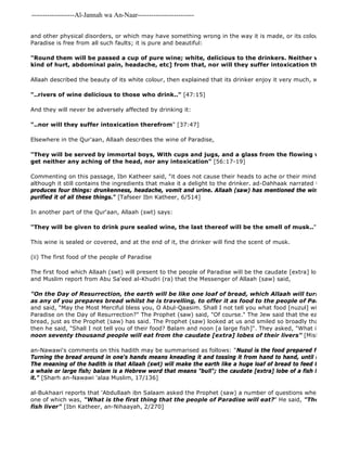 -------------------Al-Jannah wa An-Naar------------------------- 
and other physical disorders, or which may have something wrong in the way it is made, or its colour, etc. But Paradise is free from all such faults; it is pure and beautiful: 
"Round them will be passed a cup of pure wine; white, delicious to the drinkers. Neither will they have kind of hurt, abdominal pain, headache, etc] from that, nor will they suffer intoxication therefrom" 
Allaah described the beauty of its white colour, then explained that its drinker enjoy it very much, without is affecting "..rivers of wine delicious to those who drink.." [47:15] 
And they will never be adversely affected by drinking it: 
"..nor will they suffer intoxication therefrom" [37:47] 
Elsewhere in the Qur'aan, Allaah describes the wine of Paradise, 
"They will be served by immortal boys, With cups and jugs, and a glass from the flowing wine, Wherefrom get neither any aching of the head, nor any intoxication" [56:17-19] 
Commenting on this passage, Ibn Katheer said, "it does not cause their heads to ache or their minds to be fogged; although it still contains the ingredients that make it a delight to the drinker. ad-Dahhaak narrated that Ibn 'Abbaas produces four things: drunkenness, headache, vomit and urine. Allaah (saw) has mentioned the wine of Paradise, purified it of all these things." [Tafseer Ibn Katheer, 6/514] 
In another part of the Qur'aan, Allaah (swt) says: 
"They will be given to drink pure sealed wine, the last thereof will be the smell of musk.." [83:25 
This wine is sealed or covered, and at the end of it, the drinker will find the scent of musk. 
(ii) The first food of the people of Paradise 
The first food which Allaah (swt) will present to the people of Paradise will be the caudate [extra] lobe of fish 
and Muslim report from Abu Sa'eed al-Khudri (ra) that the Messenger of Allaah (saw) said, 
"On the Day of Resurrection, the earth will be like one loaf of bread, which Allaah will turn around in as any of you prepares bread whilst he is travelling, to offer it as food to the people of Paradise." 
and said, "May the Most Merciful bless you, O Abul-Qaasim. Shall I not tell you what food [nuzul] will be offered Paradise on the Day of Resurrection?" The Prophet (saw) said, "Of course." The Jew said that the earth would be bread, just as the Prophet (saw) has said. The Prophet (saw) looked at us and smiled so broadly that his back then he said, "Shall I not tell you of their food? Balam and noon [a large fish]". They asked, "What is that?" He noon seventy thousand people will eat from the caudate [extra] lobes of their livers" [Mishkaat al 
an-Nawawi's comments on this hadith may be summarised as follows: "Nuzul is the food prepared for a guest upon Turning the bread around in one's hands means kneading it and tossing it from hand to hand, until it is flat and The meaning of the hadith is that Allaah (swt) will make the earth like a huge loaf of bread to feed the people of a whale or large fish; balam is a Hebrew word that means "bull"; the caudate [extra] lobe of a fish liver is the best it." [Sharh an-Nawawi 'alaa Muslim, 17/136] 
al-Bukhaari reports that 'Abdullaah ibn Salaam asked the Prophet (saw) a number of questions when he first came one of which was, "What is the first thing that the people of Paradise will eat?" He said, "The caudate fish liver" [Ibn Katheer, an-Nihaayah, 2/270] 
 