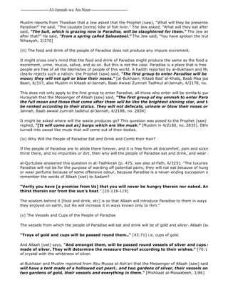-------------------Al-Jannah wa An-Naar------------------------- 
Muslim reports from Thawban that a Jew asked that the Prophet (saw), "What will they be presented with when Paradise?" He said, "The caudate [extra] lobe of fish liver." The Jew asked, "What will they eat after that?" The said, "The bull, which is grazing now in Paradise, will be slaughtered for them." The Jew asked, "What after that?" He said, "From a spring called Salsaabeel." The Jew said, "You have spoken the truth." [Ibn Katheer, Nihaayah, 2/270] 
(iii) The food and drink of the people of Paradise does not produce any impure excrement. 
It might cross one's mind that the food and drink of Paradise might produce the same as the food and drink of excrement, urine, mucus, saliva, and so on. But this is not the case. Paradise is a place that is free from all impurities, people are free of all the blemishes of people of this world. A hadith reported by al-Bukhaari and Muslim from Abu clearly rejects such a nation: the Prophet (saw) said, "The first group to enter Paradise will be as beautiful moon; they will not spit or blow their noses." [al-Bukhaari, Kitaab Bad' al-Khalq, Baab Maa jaa'a fi Sifaat Baari, 6/317, also Muslim in Kitaab al-Jannah, Baab Awwal Zumrah Tadhkul al-Jannah, 4/2178, no. 2834] 
This does not only apply to the first group to enter Paradise, all those who enter will be similarly pure. Muslim Hurayrah that the Messenger of Allaah (saw) said, "The first group of my ummah to enter Paradise will be the full moon and those that come after them will be like the brightest shining star, and those that be ranked according to their status. They will not defecate, urinate or blow their noses or spit." 
Jannah, Baab awwal zumrah tadkhul al-Jannah, 4/2188, no. 2834] 
It might be asked where will the waste produces go? This question was posed to the Prophet (saw) by his Sahabah replied, "[It will come out as] burps which are like musk." [Muslim in 4/2180, no. 2835]. Other parts the turned into sweat like musk that will come out of their bodies. 
(iv) Why Will the People of Paradise Eat and Drink and Comb their Hair? 
If the people of Paradise are to abide there forever, and it is free form all discomfort, pain and sickness, if there thirst there, and no impurities or dirt, then why will the people of Paradise eat and drink, and wear perfume and al-Qurtubee answered this question in at-Tadhkirah [p. 475, see also al-Fath, 6/325]: "The luxuries and clothing Paradise will not be for the purpose of warding off potential pains; they will not eat because of hunger or drink or wear perfume because of some offensive odour, because Paradise is a never-ending succession of delight and remember the words of Allaah (swt) to Aadam? 
"Verily you have [a promise from Us] that you will never be hungry therein nor naked. And you [will] thirst therein nor from the sun's heat." [20:118-119] 
The wisdom behind it [food and drink, etc] is so that Allaah will introduce Paradise to them in ways similar to the they enjoyed on earth, but He will increase it in ways known only to Him." 
(v) The Vessels and Cups of the People of Paradise 
The vessels from which the people of Paradise will eat and drink will be of gold and silver. Allaah (swt) says: 
"Trays of gold and cups will be passed round them.." [43:71] i.e. cups of gold. 
And Allaah (swt) says, "And amongst them, will be passed round vessels of silver and cups of crystal, made of silver. They will determine the measure thereof according to their wishes." [76:15] i.e it will of crystal with the whiteness of silver. 
al-Bukhaari and Muslim reported from Abu Musaa al-Ash'ari that the Messenger of Allaah (saw) said, 
will have a tent made of a hollowed out pearl.. and two gardens of silver, their vessels and everything two gardens of gold, their vessels and everything in them." [Mishkaat al-Masaabeeh, 3/86] 
 