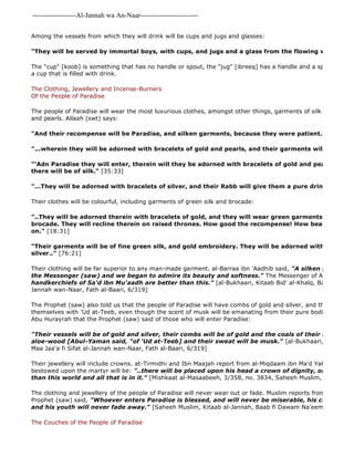 -------------------Al-Jannah wa An-Naar------------------------- 
Among the vessels from which they will drink will be cups and jugs and glasses: 
"They will be served by immortal boys, with cups, and jugs and a glass from the flowing wine." 
The "cup" [koob] is something that has no handle or spout, the "jug" [ibreeq] has a handle and a spout and the a cup that is filled with drink. 
The Clothing, Jewellery and Incense-Burners 
Of the People of Paradise 
The people of Paradise will wear the most luxurious clothes, amongst other things, garments of silk and bracelets and pearls. Allaah (swt) says: 
"And their recompense will be Paradise, and silken garments, because they were patient." 
"...wherein they will be adorned with bracelets of gold and pearls, and their garments will be of silk." 
"'Adn Paradise they will enter, therein will they be adorned with bracelets of gold and pearls, and their there will be of silk." [35:33] 
"...They will be adorned with bracelets of silver, and their Rabb will give them a pure drink." 
Their clothes will be colourful, including garments of green silk and brocade: 
"..They will be adorned therein with bracelets of gold, and they will wear green garments of fine silk brocade. They will recline therein on raised thrones. How good the recompense! How beautiful a couch on." [18:31] 
"Their garments will be of fine green silk, and gold embroidery. They will be adorned with bracelets silver.." [76:21] 
Their clothing will be far superior to any man-made garment. al-Barraa ibn 'Aadhib said, "A silken garment was the Messenger (saw) and we began to admire its beauty and softness." The Messenger of Allaah (saw) handkerchiefs of Sa'd ibn Mu'aadh are better than this." [al-Bukhaari, Kitaab Bid' al-Khalq, Baab Maa Jaa'a Jannah wan-Naar, Fath al-Baari, 6/319] 
The Prophet (saw) also told us that the people of Paradise will have combs of gold and silver, and that they will themselves with 'Ud at-Teeb, even though the scent of musk will be emanating from their pure bodies. al 
Abu Hurayrah that the Prophet (saw) said of those who will enter Paradise: 
"Their vessels will be of gold and silver, their combs will be of gold and the coals of their incense 
aloe-wood [Abul-Yaman said, "of 'Ud at-Teeb] and their sweat will be musk." [al-Bukhaari, Kitaab Bid' Maa Jaa'a fi Sifat al-Jannah wan-Naar, Fath al-Baari, 6/319] 
Their jewellery will include crowns. at-Tirmidhi and Ibn Maajah report from al-Miqdaam ibn Ma'd Yakrib that among bestowed upon the martyr will be: "..there will be placed upon his head a crown of dignity, one ruby of than this world and all that is in it." [Mishkaat al-Masaabeeh, 3/358, no. 3834, Saheeh Muslim, saheeh] 
The clothing and jewellery of the people of Paradise will never wear out or fade. Muslim reports from Abu Hurayrah Prophet (saw) said, "Whoever enters Paradise is blessed, and will never be miserable, his clothes will and his youth will never fade away." [Saheeh Muslim, Kitaab al-Jannah, Baab fi Dawam Na'eem al 
The Couches of the People of Paradise 
 