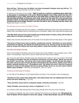 -------------------Al-Jannah wa An-Naar------------------------- 
In Taareekh ar-Raqqah, Abu 'Ali al-Hurani reported from Maymun ibn Mahran that "Mu'aawiyah ibn Abi Sufyan Umm ad-Darda' but she refused to marry him, saying, "I heard Abud-Dardaa' say that the Messenger of Allaah they will say, "And you too, by Allaah, you have increased in beauty since you left us." [Saheeh Muslim, Jannah, Baab fi Sooq al-Jannah, 4/2178, no. 2833] 
an-Nawawi commented on this hadith, "What is meant by a market is a gathering place where the people will come as they gather in marketplaces in this world. Gathering together every Friday means that they will meet once a approximates to once a week; there will be no real weeks there, as there will be no sun or moon or days. The wind was described specifically as being the north winds, because for the Arabs this is the wind that brings rain, coming direction of Syria, so they always hoped for a wind coming from the north. In the hadith this wind is called al 
something that carries things, because it will blow the sand or dust of Paradise into their faces, which is musk." 
Nawawi ala Muslim, 17/170] 
The Gatherings and Conversations of the People of Paradise 
The people of Paradise will visit one another, in delightful gatherings where they will remember their lives in this Allaah (swt) has blessed them by admitting them to Paradise. Allaah (swt) described the gatherings of the people "And We shall remove from their breasts any lurking sense of injury, [they will be like] brothers, [joyfully] each other on thrones [of dignity]." [15:47] 
Allaah (swt) has also described some of the kinds of conversation that will take place in their gatherings: 
"And some of them draw near to others, questioning, saying, "Aforetime we were afraid with our families punishment of Allaah], but Allaah has been gracious to us, and has saved us from the torment of the used to invoke Him [Alone and none else] before. Verily He is Al-Barr, the All-Merciful." [52:25 
The Wishes of the People of Paradise 
Some of the People of Paradise will wish for things that will be fulfilled in the strangest ways, unlike anything that world. The Messenger (saw) told of some of these and how they will be fulfilled. 
Abu Hurayrah said that the Prophet (saw) was speaking and a bedouin man was present. The Prophet (saw) said: 
the people of Paradise will ask his Rabb for permission to grow things. Allaah will ask him, "Do you you want?" He will say, "Of course, but I love to grow things." So he will sow the seeds and in the blinking the plant will grow and its fruit will ripen and become like mountains. Allaah (swt) will say, "Here it Aadam nothing satisfies you!" The Bedouin said, "By Allaah! you won’t find him except he is from Quraysh Ansaar for these are the people that love to grow things. As for us, we don't grow anything!" The Messenger Allaah (saw) laughed." [Mishkaat al-Masaabeeh, 3/95, no. 5653] 
The Wives of the People of Paradise 
(i) The Wife Of The Believer In This World Will Be His Wife In The Hereafter If She Is Righteous 
"Gardens of 'Adn, which they shall enter, and [also] those who act righteously from among their fathers, wives and their offspring..." [13:23] 
"They and their wives will be in pleasant shade, reclining on thrones." [36:56] 
"Enter Paradise, you and your wives, in happiness" [43:70] 
(ii) A Woman [Who Was Married More Than Once] Will Be With The Last of Her Husbands 
 