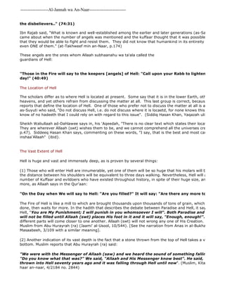 -------------------Al-Jannah wa An-Naar------------------------- 
the disbelievers.." (74:31) 
Ibn Rajab said, "What is known and well-established among the earlier and later generations (as-Salaf wal 
came about when the number of angels was mentioned and the kuffaar thought that it was possible to kill them. that they would be able to fight and resist them. They did not know that humankind in its entireity would not be even ONE of them." (at-Takhweef min an-Naar, p.174) 
These angels are the ones whom Allaah subhaanahu wa ta'ala called the 
guardians of Hell: 
"Those in the Fire will say to the keepers [angels] of Hell: "Call upon your Rabb to lighten for us the day!" (40:49) 
The Location of Hell 
The scholars differ as to where Hell is located at present. Some say that it is in the lower Earth, other say that heavens, and yet others refrain from discussing the matter at all. This last group is correct, because there are reports that define the location of Hell. One of those who prefer not to discuss the matter at all is al 
as-Suyuti who said, "Do not discuss Hell, i.e. do not discuss where it is locaetd, for none knows this except Allaah know of no hadeeth that I could rely on with regard to this issue". (Siddiq Hasan Khan, Yaqazah uli al 
Sheikh Waliullaah ad-Dahlawee says in, his 'Aqeedah, "There is no clear text which states their location (of Paradise They are wherever Allaah (swt) wishes them to be, and we cannot comprehend all the universes created by Allaah p.47). Siddeeq Hasan Khan says, commenting on these words, "I say, that is the best and most cautious of opinions, 
inshaa'Allaah" (ibid). 
The Vast Extent of Hell 
Hell is huge and vast and immensely deep, as is proven by several things: 
(1) Those who will enter Hell are innumerable, yet one of them will be so huge that his molars will be as big as the distance between his shoulders will be equivalent to three days walking. Nevertheless, Hell will accommodate number of Kuffaar and evildoers who have existed throughout history, in spite of their huge size, and there will more, as Allaah says in the Qur'aan: 
"On the Day when We will say to Hell: "Are you filled?" It will say: "Are there any more to come?" 
The Fire of Hell is like a mill to which are brought thousands upon thousands of tons of grain, which it grinds tirelessly done, then waits for more. In the hadith that describes the debate between Paradise and Hell, it says that Allaah Hell, "You are My Punishment; I will punish in you whomsoever I will". Both Paradise and Hell will be will not be filled until Allaah (swt) places His foot in it and it will say, "Enough, enough!". Then it will different parts will come closer to one another. Allaah (swt) will not wrong any one of His Creation. Reported by Muslim from Abu Hurayrah (ra) (Jaami' al-Usool, 10/544). [See the narration from Anas in al-Bukhaari, Muslim Masaabeeh, 3/109 with a similar meaning]. 
(2) Another indication of its vast depth is the fact that a stone thrown from the top of Hell takes a very long time bottom. Muslim reports that Abu Hurayrah (ra) said: 
"We were with the Messenger of Allaah (saw) and we heard the sound of something falling. The Prophet "Do you know what that was?" We said, "Allaah and His Messenger know best". He said, "That was thrown into Hell seventy years ago and it was falling through Hell until now". (Muslim, Kitaab al 
haar an-naar, 4/2184 no. 2844) 
 