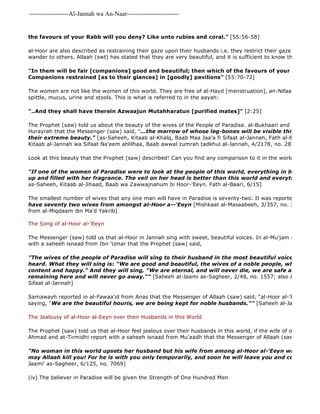 -------------------Al-Jannah wa An-Naar------------------------- 
the favours of your Rabb will you deny? Like unto rubies and coral." [55:56-58] 
al-Hoor are also described as restraining their gaze upon their husbands i.e. they restrict their gaze and don't let wander to others. Allaah (swt) has stated that they are very beautiful, and it is sufficient to know that Allaah (swt) "In them will be fair [companions] good and beautiful; then which of the favours of your Rabb will Companions restrained [as to their glances] in [goodly] pavilions" [55:70-72] 
The women are not like the women of this world. They are free of al-Hayd [menstruation], an-Nifaas [post 
spittle, mucus, urine and stools. This is what is referred to in the aayah: 
"..And they shall have therein Azwaajun Mutahharatun [purified mates]" [2:25] 
The Prophet (saw) told us about the beauty of the wives of the People of Paradise. al-Bukhaari and Muslim reported Hurayrah that the Messenger (saw) said, "...the marrow of whose leg-bones will be visible through the flesh their extreme beauty." [as-Saheeh, Kitaab al-Khalq, Baab Maa Jaa'a fi Sifaat al-Jannah, Fath al-Baari, 6/318 Kitaab al-Jannah wa Sifaat Na'eem ahlilhaa, Baab awwal zumrah tadkhul al-Jannah, 4/2178, no. 2834] 
Look at this beauty that the Prophet (saw) described! Can you find any comparison to it in the world that you know?! "If one of the women of Paradise were to look at the people of this world, everything in between them up and filled with her fragrance. The veil on her head is better than this world and everything in it." 
as-Saheeh, Kitaab al-Jihaad, Baab wa Zawwajnahum bi Hoor-'Eeyn. Fath al-Baari, 6/15] 
The smallest number of wives that any one man will have in Paradise is seventy-two. It was reported that 
have seventy two wives from amongst al-Hoor a--'Eeyn [Mishkaat al-Masaabeeh, 3/357, no. 3834, at 
from al-Miqdaam ibn Ma'd Yakrib] 
The Song of al-Hoor al-'Eeyn 
The Messenger (saw) told us that al-Hoor in Jannah sing with sweet, beautiful voices. In al-Mu'jam al 
with a saheeh isnaad from Ibn 'Umar that the Prophet (saw) said, 
"The wives of the people of Paradise will sing to their husband in the most beautiful voices that anyone heard. What they will sing is: "We are good and beautiful, the wives of a noble people, who look at content and happy." And they will sing, "We are eternal, and will never die, we are safe and will never remaining here and will never go away."" [Saheeh al-Jaami as-Sagheer, 2/48, no. 1557; also Abu Na'eem, Sifaat al-Jannah] 
Samawayh reported in al-Fawaa'id from Anas that the Messenger of Allaah (saw) said, "al-Hoor al-'Eeyn are singing saying, "We are the beautiful houris, we are being kept for noble husbands."" [Saheeh al-Jaami', 2/58, The Jealousy of al-Hoor al-Eeyn over their Husbands in this World 
The Prophet (saw) told us that al-Hoor feel jealous over their husbands in this world, if the wife of one of them Ahmad and at-Tirmidhi report with a saheeh isnaad from Mu'aadh that the Messenger of Allaah (saw) said, 
"No woman in this world upsets her husband but his wife from among al-Hoor al-'Eeyn will say, "Do may Allaah kill you! For he is with you only temporarily, and soon he will leave you and come to us."" 
Jaami' as-Sagheer, 6/125, no. 7069] 
(iv) The believer in Paradise will be given the Strength of One Hundred Men 
 