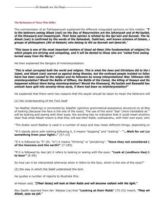 -------------------Al-Jannah wa An-Naar------------------------- 
The Refutation of Those Who Differ 
The commentator of at-Tahhaawiyyah explained the different misguided opinions on this matter: "Those who differed to the believers seeing Allaah (swt) on the Day of Resurrection are the Jahmiyyah and al-Mu'tazilah, and those of the Khawaarij and Imaamiyyah. Their false opinion is refuted by the Qur'aan and Sunnah. The fact that the Allaah (swt) is confirmed by the words of the Sahaabah, Taabi'een, well known scholars of Islaam, Ahl al 
groups of philosophers (Ahl al-Kalaam) who belong to Ahl as-Sunnah wal-Jama'ah." 
"This issue is one of the most important matters of Usool ad-Deen [the fundamentals of religion] for it is the ultimate which people are striving and competing, and it will be denied to those who are "veiled from seeing their Rabb" turned away from His Mercy." 
He then explained the dangers of misinterpretation: 
"This is what corrupted both the world and religion. This is what the Jews and Christians did to the texts of the Injeel, and Allaah (swt) warned us against doing likewise, but the confused people insisted on following their path. harm has been caused to the religion and its followers by wrong interpretations! Was 'Uthmaan killed except as misinterpretation? Would the Battle of Siffeen, the Battle of the Camel, the killing of Husayn and the Battle of al 
happened without there being misinterpretation? Would the Khawaarij, Mu'tazilah and Rawaafid have emerged, ummah have split into seventy-three sects, if there had been no misinterpretation?" 
He explained that there were two reasons that the aayah should be taken to mean the believers will see Allaah 
(1) the Understanding of the Text itself 
"an-Nadhar (looking) is connected by Idaafah (genitive grammatical possessive structure) to al-Wajh (face) which of looking (because the face is the site of the eyes). The use of the word "ilaa" (here translated as "at") clearly will be looking and seeing with their eyes; the wording has no indication that it could mean anything other than clear that what Allaah meant is that they will see their Rabb, subhaanahu, with their own eyes, which are located "The Arabic word Nadhar is used in a number of ways and may mean different things, depending on the context: 
"If it stands alone with nothing following it, it means "stopping" and "waiting" - "...Wait for us! (undhuroonaa) something from your light!.." [57:13] 
"If it is followed by "fi" (lit. "in") it means "thinking" or "pondering": "Have they not considered (yandhuru of the heavens and the earth?" [7:185] 
"If it is followed by ilaa (at) it refers to looking or seeing with the eyes: "Look at (undhuru ilaa) their fruits to bear" [6:99] 
So how can it be interpreted otherwise when it refers to the face, which is the site of the eyes?" 
(2) the way in which the Salaf understood the text. 
He quotes a number of reports to illustrate this: 
al-Hasan said, "[Their faces] will look at their Rabb and will become radiant with His light." 
Abu Saalih reported from Ibn 'Abbaas (ra) that "Looking at their Rabb" [75:23] meant, "They will be looking Allaah, azza wa jall." 
 