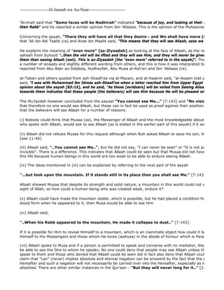 -------------------Al-Jannah wa An-Naar------------------------- 
'Ikrimah said that "Some faces will be Nadhirah" indicated "because of joy, and looking at their Rabb" 
their Rabb" and he reported a similar opinion from Ibn 'Abbaas. This is the opinion of the Mufassireen of Ahlus 
Concerning the aayah, "There they will have all that they desire - and We shall have more [for them]" 
that 'Ali ibn Abi Taalib (ra) and Anas ibn Maalik said, "This means that they will see Allaah, azza wa jall." 
(vii) Allaah spoke to Musa and if a person is permitted to speak and converse with no mediator, then it is more be able to see the One to whom he speaks. No one could deny that people may see Allaah unless they also deny speak to them and those who denied that Allaah could be seen did in fact also deny that Allaah could speak to claim that "Lan" (never) implies absolute and eternal negation can be answerd by the fact that the people will Hereafter and such a negation will not necessarily be carried over into the Hereafter, especially as in this case attached. There are other similar instances in the Qur'aan - "But they will never long for it.." [2:95] although He explains the meaning of "even more" [az-Ziyaadah] as looking at the face of Allaah, as the report narrated saheeh from Suhayb "..then the veil will be lifted and they will see Him, and they will never be given anything them than seeing Allaah (swt). This is az-Ziyaadah [the "even more" referred to in the aayah]". The same hadith a number of isnaads and slightly different wording from others, and this is how it was interpreted by the Sahaabah reported from Abu Bakr as-Siddeeq, Hudhayfah, Abu Musa al-Ash'ari and Ibn 'Abbaas (ra). 
at-Tabari and others quoted from ash-Shaafi'ee via al-Mazani, and al-Haakim said, "al-Asaam told us that ar 
said, "I was with Muhammad ibn Idrees ash-Shaafi'ee when a letter reached him from Upper Egypt in which he opinion about the aayah [83:15], and he said, "As those [evildoers] will be veiled from Seeing Allaah because of towards them indicates that these people (the believers) will see Him because He will be pleased with them.""" 
The Mu'tazilah however concluded from the aayaat "You cannot see Me..." [7:143] and "No vision can grasp that therefore no one would see Allaah, but these can in fact be used as proof against their position, for the first that the believers will see Allaah for a number of reasons: 
(i) Nobody could think that Musaa (as), the Messenger of Allaah and the most knowledgeable about Allaah at that who spoke with Allaah, would ask to see Allaah [as is stated in the earlier part of this aayah] if it were improper (ii) Allaah did not rebuke Musaa for this request although when Nuh asked Allaah to save his son, He rebuked him [see 11:46] 
(iii) Allaah said, "..You cannot see Me..", but He did not say, "I can never be seen" or "It is not possible to see invisible". There is a difference. This indicates that Allaah could be seen but that Musaa did not have the strength this life because human beings in this world are too weak to be able to endure seeing Allaah. 
(iv) The ideas mentioned in (iii) can be explained by referring to the next part of the aayah 
"...but look upon the mountain. If it stands still in its place then you shall see Me." [7:143] 
Allaah showed Musaa that despite its strength and solid nature, a mountain in this world could not withstand exposure sight of Allah, so how could a human being who was created weak, endure it? 
(v) Allaah could have made the mountain stable, which is possible, but he had placed a condition for seeing Him. stood form when he appeared to it, then Musa would be able to see Him 
(vi) Allaah said, 
"..When his Rabb appeared to the mountain, He made it collapse to dust.." [7:143]. 
If it is possible for Him to reveal Himself to a mountain, which is an inanimate object how could it be impossible Himself to His Messengers and those whom He loves (awliyaa) in the abode of honour which is Paradise? 
 