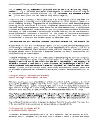 -------------------Al-Jannah wa An-Naar------------------------- 
The believers will pass through the turmoil of the Day of Judgement, then they will cross as-Siraat [the bridge witness its horrors. Then Allaah (swt) will admit them to gardens of delight in Paradise, after removing all grief says, "And they will cry, O Maalik! Let your Rabb make an end of us." He will say, "Verily you shall abide 
forever" [43:77]. If "lan" meant absolute and eternal negation (i.e. that such and such a thing would never happen), not be possible to impose conditions, but Allaah (swt) says, "Therefore I will not leave this land until my father me.." [12:80] which proves that "lan" does not imply absolute negation. 
The evidence that people may see Allaah is presented in the most eloquent fashion, and in the context of praise, known that praise is something positive; a thing that does not exist cannot be praised. When Allaah (swt) praises implies something positive; a thing that does not exist cannot be praised. When Allaah (swt) praises by negation something positive, like when He is praised by saying that He neither slumbers nor sleeps, which implies that He One; or by saying that He never dies, which implies that He is the eternally living; or by saying that He never feels exhausted, which implies He is the All-Powerful; or by saying that He never forgets or lacks awareness, which All-Knowing. So there is no praise in negation unless it implies something positive. The One Who is Perfect cannot quality that is denied. The meaning is that Allaah (swt) may be seen but He cannot be seen in His entirety. The can grasp Him" indicates that He is Almighty and because of His greatness he cannot be fully comprehend, for [comprehension] is something that surpasses seeing, as Allaah (swt) says, 
"And when the two hosts saw each other the companions of Musa said, "We are sure to be overtaken." 
Musaa did not deny that they saw them but he denied that they would overwhelm them because seeing [ru'yah] overwhelming or surrounding [idraak] could take place independently of one another. Allaah may be seen [ru'yah] never be fully comprehended just as He may be known, but never completely. This is how the Sahaabah and Imaam this aayah, as their opinions are recorded in its tafseer. Even the Sun, which is a mere created entity, cannot be comprehended by the one who sees it. 
The hadith narrated by the Prophet (saw) and his companions concerning the believers seeing Allaah has also reached tawaatur and were recorded by the compilers of the six books, for example, the hadith of Abu Hurayrah, "Some Messenger of Allaah, will we see our Rabb on the Day of Resurrection?" The Messenger of Allaah (saw) doubt that the moon is seen when it is full?" They said, "No, O Messenger of Allaah." He said, "Do you sun is seen when there are no clouds to hide it?" They said, "No." He said, then you will see Him just clearly." [narrated by al-Bukhaari and Muslim, who narrated a similar hadith from Abu Sa'eed al-Khudri, and narrated ibn 'Abdullaah al-Bajlee narrated by al-Bukhaari and Muslim; Abu Musa narrated in al-Bukhaari, Sharh at 
210] 
Earning The Blessings Of Paradise Does Not Mean 
One Has To Forego The Pleasures Of This World 
Monks and ascetics, and many of the believers of this ummah think that the blessings of the hereafter cannot be giving up the good things and pleasures of this world. So you see them punishing themselves and making life hard with non-stop fasting and [qiyaam] praying at night. Some of them even deny themselves good food, drink and reject work and marriage. All of this is wrong, for Allaah has created the good things of this world for the believers, denounces those who forbid the beautiful things that Allaah (swt) has created for His slaves: 
"Say: "Who has forbidden the adornment with clothes given by Allah, which He has produced for His Tayyibaat [all kinds of lawful things] of food?" Say: "They are in the life of this world, for those who exclusively for them [believers] on the Day of Resurrection [the disbelievers will not share them]. 
This world is only condemned when it distracts the believer from the Hereafter, but if he treats it as a means of in the aakhirah then its pleasures need not be spurned, as some people think. 
The Conclusion Of Their Prayer Will Be 
Al-Hamdulillaahi Rabbil-Aalameen 
 