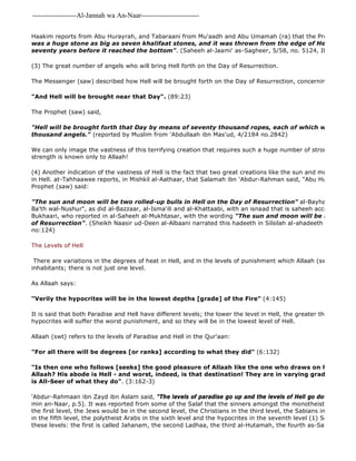 -------------------Al-Jannah wa An-Naar------------------------- 
Haakim reports from Abu Hurayrah, and Tabaraani from Mu'aadh and Abu Umamah (ra) that the Prophet (Saw) was a huge stone as big as seven khalifaat stones, and it was thrown from the edge of Hell it would seventy years before it reached the bottom". (Saheeh al-Jaami' as-Sagheer, 5/58, no. 5124, Its isnaad is (3) The great number of angels who will bring Hell forth on the Day of Resurrection. 
'Abdur-Rahmaan ibn Zayd ibn Aslam said, "The levels of paradise go up and the levels of Hell go down" 
min an-Naar, p.5]. It was reported from some of the Salaf that the sinners amongst the monotheists who enter the first level, the Jews would be in the second level, the Christians in the third level, the Sabians in the fourth in the fifth level, the polytheist Arabs in the sixth level and the hypocrites in the seventh level (1) Some books these levels: the first is called Jahanam, the second Ladhaa, the third al-Hutamah, the fourth as-Sa'eer, the fifth The Messenger (saw) described how Hell will be brought forth on the Day of Resurrection, concerning which Allaah "And Hell will be brought near that Day". (89:23) 
The Prophet (saw) said, 
"Hell will be brought forth that Day by means of seventy thousand ropes, each of which will be held thousand angels." (reported by Muslim from 'Abdullaah ibn Mas'ud, 4/2184 no.2842) 
We can only image the vastness of this terrifying creation that requires such a huge number of strong and powerful strength is known only to Allaah! 
(4) Another indication of the vastness of Hell is the fact that two great creations like the sun and moon will be in Hell. at-Tahhaawee reports, in Mishkil al-Aathaar, that Salamah ibn 'Abdur-Rahman said, "Abu Hurayrah told Prophet (saw) said: 
"The sun and moon will be two rolled-up bulls in Hell on the Day of Resurrection" al-Bayhaqi also reported Ba'th wal-Nushur", as did al-Bazzaar, al-Isma'ili and al-Khattaabi, with an isnaad that is saheeh according to the Bukhaari, who reported in al-Saheeh al-Mukhtasar, with the wording "The sun and moon will be rolled up in of Resurrection". (Sheikh Naasir ud-Deen al-Albaani narrated this hadeeth in Silsilah al-ahadeeth as 
no:124) 
The Levels of Hell 
There are variations in the degrees of heat in Hell, and in the levels of punishment which Allaah (swt) has prepared inhabitants; there is not just one level. 
As Allaah says: 
"Verily the hypocrites will be in the lowest depths [grade] of the Fire" (4:145) 
It is said that both Paradise and Hell have different levels; the lower the level in Hell, the greater the intensity hypocrites will suffer the worst punishment, and so they will be in the lowest level of Hell. 
Allaah (swt) refers to the levels of Paradise and Hell in the Qur'aan: 
"For all there will be degrees [or ranks] according to what they did" (6:132) 
"Is then one who follows [seeks] the good pleasure of Allaah like the one who draws on himself the Allaah? His abode is Hell - and worst, indeed, is that destination! They are in varying grades with Allaah, is All-Seer of what they do". (3:162-3) 
 
