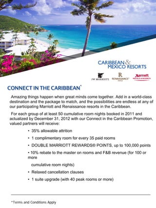 Amazing things happen when great minds come together. Add in a world-class
destination and the package to match, and the possibilities are endless at any of
our participating Marriott and Renaissance resorts in the Caribbean.
 For each group of at least 50 cumulative room nights booked in 2011 and
actualized by December 31, 2012 with our Connect in the Caribbean Promotion,
valued partners will receive:
          • 35% allowable attrition
          • 1 complimentary room for every 35 paid rooms
          • DOUBLE MARRIOTT REWARDS® POINTS, up to 100,000 points
          • 10% rebate to the master on rooms and F&B revenue (for 100 or
          more
            cumulative room nights)
          • Relaxed cancellation clauses
          • 1 suite upgrade (with 40 peak rooms or more)


__________________________________________________________________________

*Terms and Conditions Apply
 