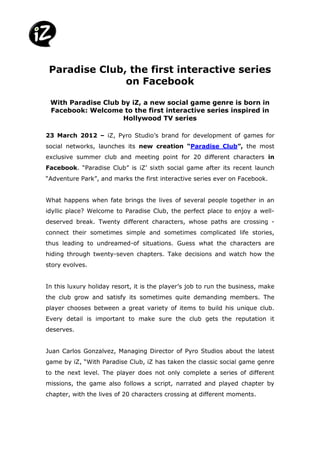 Paradise Club, the first interactive series
               on Facebook

 With Paradise Club by iZ, a new social game genre is born in
 Facebook: Welcome to the first interactive series inspired in
                    Hollywood TV series

23 March 2012 – iZ, Pyro Studio’s brand for development of games for
social networks, launches its new creation “Paradise Club”, the most
exclusive summer club and meeting point for 20 different characters in
Facebook. “Paradise Club” is iZ’ sixth social game after its recent launch
“Adventure Park”, and marks the first interactive series ever on Facebook.


What happens when fate brings the lives of several people together in an
idyllic place? Welcome to Paradise Club, the perfect place to enjoy a well-
deserved break. Twenty different characters, whose paths are crossing -
connect their sometimes simple and sometimes complicated life stories,
thus leading to undreamed-of situations. Guess what the characters are
hiding through twenty-seven chapters. Take decisions and watch how the
story evolves.


In this luxury holiday resort, it is the player’s job to run the business, make
the club grow and satisfy its sometimes quite demanding members. The
player chooses between a great variety of items to build his unique club.
Every detail is important to make sure the club gets the reputation it
deserves.


Juan Carlos Gonzalvez, Managing Director of Pyro Studios about the latest
game by iZ, “With Paradise Club, iZ has taken the classic social game genre
to the next level. The player does not only complete a series of different
missions, the game also follows a script, narrated and played chapter by
chapter, with the lives of 20 characters crossing at different moments.
 
