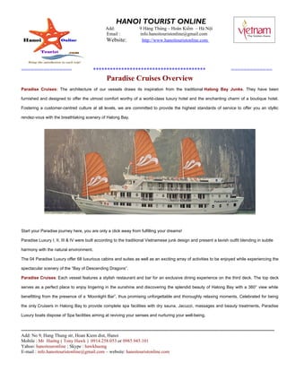 HANOI TOURIST ONLINE
                                                     Add:                  9 Hàng Thùng – Hoàn Kiếm – Hà Nội
                                                     Email :               info.hanoitouristonline@gmail.com
                                                      Website:              http://www.hanoitouristonline.com




================                             ****************************************                                                 =============
                                                      Paradise Cruises Overview
Paradise Cruises: The architecture of our vessels draws its inspiration from the traditional Halong Bay Junks. They have been

furnished and designed to offer the utmost comfort worthy of a world-class luxury hotel and the enchanting charm of a boutique hotel.

Fostering a customer-centred culture at all levels, we are committed to provide the highest standards of service to offer you an idyllic

rendez-vous with the breathtaking scenery of Halong Bay.




Start your Paradise journey here, you are only a click away from fulfilling your dreams!

Paradise Luxury I, II, III & IV were built according to the traditional Vietnamese junk design and present a lavish outfit blending in subtle

harmony with the natural environment.

The 04 Paradise Luxury offer 68 luxurious cabins and suites as well as an exciting array of activities to be enjoyed while experiencing the

spectacular scenery of the “Bay of Descending Dragons”.

Paradise Cruises: Each vessel features a stylish restaurant and bar for an exclusive dining experience on the third deck. The top deck

serves as a perfect place to enjoy lingering in the sunshine and discovering the splendid beauty of Halong Bay with a 360° view while

benefitting from the presence of a ‘Moonlight Bar”, thus promising unforgettable and thoroughly relaxing moments. Celebrated for being

the only Cruisers in Halong Bay to provide complete spa facilities with dry sauna, Jacuzzi, massages and beauty treatments, Paradise

Luxury boats dispose of Spa facilities aiming at reviving your senses and nurturing your well-being.


------------------------------------------------------------------------------------------------------------------------------------------------------------------
Add: No 9, Hang Thung str, Hoan Kiem dist, Hanoi
Mobile : Mr Hướng ( Tony Hawk ) 0914.258.053 or 0985.945.101
Yahoo: hanoitouronline ; Skype : hawkhuong
E-mail : info.hanoitouristonline@gmail.com – website: hanoitouristonline.com
 