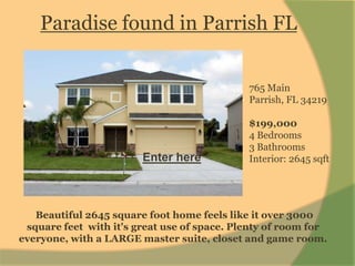 Paradise found in Parrish FL 765 Main Parrish, FL  4 Bedrooms 3 Bathrooms Interior: 2645 sqft 765 MainParrish, FL 34219 $199,000 4 Bedrooms 3 Bathrooms Interior: 2645 sqft Enter here  Beautiful 2645 square foot home feels like it over 3000 square feet  with it's great use of space. Plenty of room for everyone, with a LARGE master suite, closet and game room. 