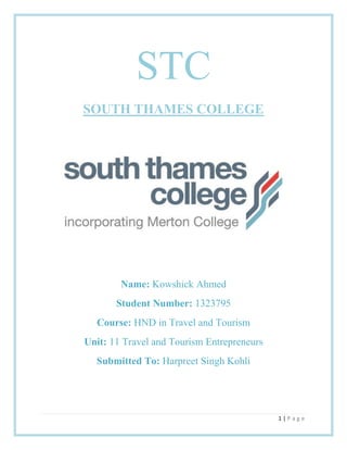 1 | P a g e
STC
SOUTH THAMES COLLEGE
Name: Kowshick Ahmed
Student Number: 1323795
Course: HND in Travel and Tourism
Unit: 11 Travel and Tourism Entrepreneurs
Submitted To: Harpreet Singh Kohli
 