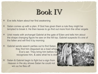 Book IVBook IV
Eve tells Adam about her first awakening
Satan comes up with a plan. If God has given them a rule they might be
tempted to break it. He then leaves to go find out more from the other angels
Uriel meets with archangel Gabriel at the gate of Eden and tells him about
the shape changing figure he saw on the hill top. Gabriel suspects it’s one of
the fallen and will find it by morning
Gabriel sends search parties out to find Satan,
they find him disguised as a toad whispering into
Eve’s ear. They bring him before Gabriel, who
recognizes him, & asks what he is doing there.
Satan & Gabriel begin to fight but a sign from
Heaven in the sky shows Satan he could not
win so he flies off
 