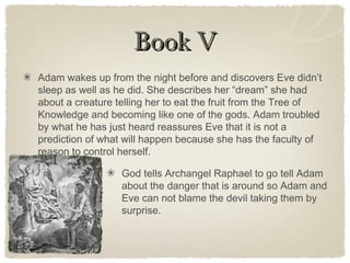 Book VBook V
Adam wakes up from the night before and discovers Eve didn’t
sleep as well as he did. She describes her “dream” she had
about a creature telling her to eat the fruit from the Tree of
Knowledge and becoming like one of the gods. Adam troubled
by what he has just heard reassures Eve that it is not a
prediction of what will happen because she has the faculty of
reason to control herself.
God tells Archangel Raphael to go tell Adam
about the danger that is around so Adam and
Eve can not blame the devil taking them by
surprise.
 