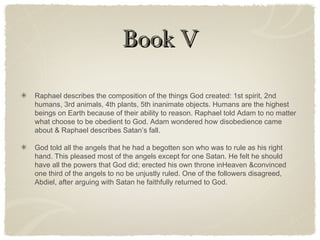 Book VBook V
Raphael describes the composition of the things God created: 1st spirit, 2nd
humans, 3rd animals, 4th plants, 5th inanimate objects. Humans are the highest
beings on Earth because of their ability to reason. Raphael told Adam to no matter
what choose to be obedient to God. Adam wondered how disobedience came
about & Raphael describes Satan’s fall.
God told all the angels that he had a begotten son who was to rule as his right
hand. This pleased most of the angels except for one Satan. He felt he should
have all the powers that God did; erected his own throne inHeaven &convinced
one third of the angels to no be unjustly ruled. One of the followers disagreed,
Abdiel, after arguing with Satan he faithfully returned to God.
 