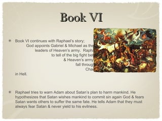 Book VIBook VI
Book VI continues with Raphael’s story;
God appoints Gabriel & Michael as the
leaders of Heaven’s army. Raphael continues
to tell of the big fight between Satan’s army
& Heaven’s army. Eventually Satan & his army
fall through the Gate of Heaven, through
Chaos for nine days before landing
in Hell.
Raphael tries to warn Adam about Satan’s plan to harm mankind. He
hypothesizes that Satan wishes mankind to commit sin again God & fears
Satan wants others to suffer the same fate. He tells Adam that they must
always fear Satan & never yield to his evilness.
 