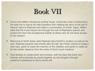 Book VIIBook VII
Once more Milton introduces another muse, Urania the muse of Astronomy.
He asks her to insure his safe transition from relating the story of the war in
Heaven back to Raphael and Adam’s conversation on Earth. Again, Milton
asks that the muse inspire him through the rest of Raphael’s speech and
protect him from the troublesome beliefs of others who do not have access
to her wisdom.
Returning to Earth Adam asks Raphael about Earth’s creation as well as his
own. Raphael explains that shortly after the fall, the Father wished to forge a
new race, partly to erase the memory of the rebellion and partly to make up
for the rebels’ absence from the ranks of God’s loyal creations.
God decides to create Earth and humans, with the idea that Earth and
Heaven will eventually be joined together as one kingdom through
mankind’s obedience to God’s divine will.
 