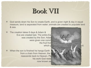 Book VIIBook VII
God sends down his Son to create Earth, and is given night & day in equal
measure, land is separated from water; animals are created to populate land
& sea.
The creation takes 6 days & Adam &
Eve are created last. The entire Earth
was created by the Son; Adam & Eve
were given one command not to eat
the fruit from the Tree of Knowledge,
which gives knowledge to all good & evil.
When the son is finished he hangs Earth
from a chain from Heaven; the Son
reascends back to Heaven. Pleased with
his work God rested on the seventh day,
now known as the Sabbath.
 