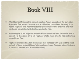 Book VIIIBook VIII
After Raphael finishes the story of creation Adam asks about the sun, stars
& planets. Eve leaves because she would rather hear about the story from
Adam. Raphael tells Adam that some questions need no answers and that
he should be satisfied with the knowledge he has.
Adam begins to tell Raphael what he knows about his own creation & Eve’s
as well. He then goes on to tell Raphael what a hard time he has restraining
himself from Eve.
Raphael reiterates to Adam the danger that he faces with Eve and the need
for both of them to avoid Satan’s temptations. Later, Raphael takes his leave
to return to Heaven and Adam falls asleep.
 