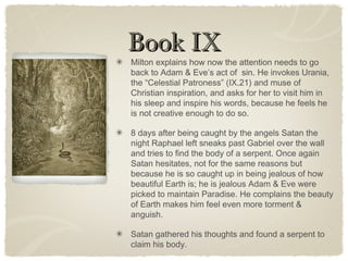 Book IXBook IX
Milton explains how now the attention needs to go
back to Adam & Eve’s act of sin. He invokes Urania,
the “Celestial Patroness” (IX.21) and muse of
Christian inspiration, and asks for her to visit him in
his sleep and inspire his words, because he feels he
is not creative enough to do so.
8 days after being caught by the angels Satan the
night Raphael left sneaks past Gabriel over the wall
and tries to find the body of a serpent. Once again
Satan hesitates, not for the same reasons but
because he is so caught up in being jealous of how
beautiful Earth is; he is jealous Adam & Eve were
picked to maintain Paradise. He complains the beauty
of Earth makes him feel even more torment &
anguish.
Satan gathered his thoughts and found a serpent to
claim his body.
 