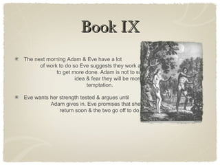 Book IXBook IX
The next morning Adam & Eve have a lot
of work to do so Eve suggests they work alone
to get more done. Adam is not to sure of the
idea & fear they will be more gullible to Satan’s
temptation.
Eve wants her strength tested & argues until
Adam gives in. Eve promises that she will
return soon & the two go off to do their work.
 