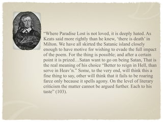 “Where Paradise Lost is not loved, it is deeply hated. As
Keats said more rightly than he knew, ‘there is death’ in
Milton. We have all skirted the Satanic island closely
enough to have motive for wishing to evade the full impact
of the poem. For the thing is possible; and after a certain
point it is prized…Satan want to go on being Satan, That is
the real meaning of his choice “Better to reign in Hell, than
serve in Heav’n.” Some, to the very end, will think this a
fine thing to say, other will think that it fails to be roaring
farce only because it spells agony. On the level of literary
criticism the matter cannot be argued further. Each to his
taste” (103).
 