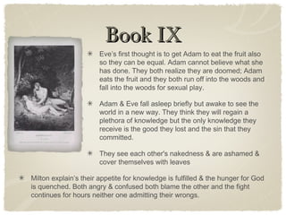 Book IXBook IX
Eve’s first thought is to get Adam to eat the fruit also
so they can be equal. Adam cannot believe what she
has done. They both realize they are doomed; Adam
eats the fruit and they both run off into the woods and
fall into the woods for sexual play.
Adam & Eve fall asleep briefly but awake to see the
world in a new way. They think they will regain a
plethora of knowledge but the only knowledge they
receive is the good they lost and the sin that they
committed.
They see each other's nakedness & are ashamed &
cover themselves with leaves
Milton explain’s their appetite for knowledge is fulfilled & the hunger for God
is quenched. Both angry & confused both blame the other and the fight
continues for hours neither one admitting their wrongs.
 
